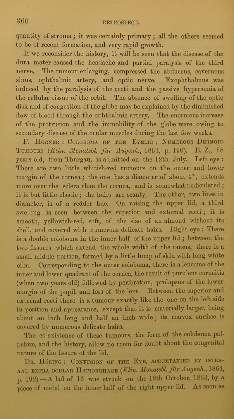 3G0 quantity of stroma ; it was certainly primary ; all the others seemed to be of recent formation, and very rapid growth. If we reconsider the history, it will be seen that the disease of the dura mater caused the headache and partial paralysis of the third nerve. The tumour enlarging, compressed the abducens, cavernous sinus, ophthalmic artery, and optic nerve. Exophthalmus was induced by the paralysis of the recti and the passive hypertemia of the cellular tissue of the orbit. The absence of swelling of the optic disk and of congestion of the globe may be explained by the diminished flow of blood through the ophthalmic artery. The enormous increase of the protrusion and the immobility of the globe were owing to secondary disease of the ocular muscles during the last few weeks. F. Horner : Coloboma of the Eyelid ; Numerous Dermoid Tumours {Klin. Monatsbl. fur Augenh., 1864, p. 190).—B. Z., 28 years old, from Thurgau, is admitted on the 12th July. Left eye : There are two little whitish-red tumours on the outer and lower margin of the cornea; the one has a diameter of about 4', extends more over the sclera than the cornea, and is somewhat pediculated ; it is but little elastic ; the hairs are scanty. The other, two lines in diameter, is of a redder hue. On raising the upper lid, a third swelling is seen between the superior and external recti; it is smooth, yellowish-red, soft, of the size of an almond without its shell, and covered with numerous delicate hairs. Bight eye : There is a double coloboma in the inner half of the upper lid ; between the two fissures which extend the whole width of the tarsus, there is a small middle portion, formed by a little lump of skin with long white cilia. Corresponding to the outer coloboma, there is a leucoma of the inner and lower quadrant of the cornea, the result of purulent corneitis (when two years old) followed by perforation, prolapsus of the lower margin of the pupil, and loss of the lens. Between the superior and external recti there is a tumour exactly like the one on the left side in position and appearance, except that it is materially larger, being about an inch long and half an inch wide ; its convex surface is covered by numerous delicate hairs. The co-existence of these tumours, the form ot the coloboma pal- pebrre, and the history, allow no room for doubt about the congenital nature of the fissure of the lid. Dr. Horing : Contusion of the Eye, accompanied by intra- and extra-ocular H^emorrhage {Klin. Monatsbl. fur Augenh., 1864, p. 192).—A lad of 16 was struck on the 18th October, 1863, by a piece of metal on the inner half of the right upper lid. As soon as