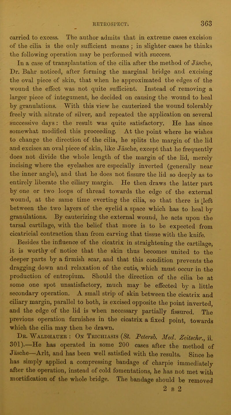 carried to excess. Tlie author admits that in extreme cases excision of the cilia is the only sufficient means ; in slighter cases he thinks the following operation may be performed with success. In a case of transplantation of the cilia after the method of Jasche, Dr. Bahr noticed, after forming the marginal bridge and excising the oval piece of skin, that when he approximated the edges of the wound the effect was not quite sufficient. Instead of removing a larger piece of integument, he decided on causing the wound to heal by granulations. With this view he cauterized the wound tolerably freely with nitrate of silver, and repeated the application on several successive days : the result was quite satisfactory. He has since somewhat modified this proceeding. At the point where he wishes to change the direction of the cilia, he splits the margin of the lid and excises an oval piece of skin, like Jasche, except that he frequently does not divide the whole length of the margin of the lid, merely incising where the eyelashes are especially inverted (generally near the inner angle), and that he does not fissure the lid so deeply as to entirely liberate the ciliary margin. He then draws the latter part by one or two loops of thread towards the edge of the external wound, at the same time everting the cilia, so that there is deft between the two layers of the eyelid a space which has to heal by granulations. By cauterizing the external wound, he acts upon the tarsal cartilage, with the belief that more is to be expected from cicatricial contraction than from carviug that tissue with the knife. Besides the influence of the cicatrix in straightening the cartilage, it is worthy of notice that the skin thus becomes united to the deeper parts by a firmish scar, and that this condition prevents the dragging down and relaxation of the cutis, which must occur in the production of entropium. Should the direction of the cilia be at some one spot unsatisfactory, much may be effected by a little secondary operation. A small strip of skin between the cicatrix and ciliary margin, parallel to both, is excised opposite the point inverted, and the edge of the lid is when necessary partially fissured. The previous operation furnishes in the cicatrix a fixed point, towards which the cilia may then be drawn. Dr. Waldhauer : On Trichiasis (St. Petersb. Med. Zeitschr., ii. 301).—He has operated in some 200 cases after the method of Jasche—Arlt, and has been well satisfied with the results. Since he has simply applied a compressing bandage of charpie immediately after the operation, instead of cold fomentations, he has not met with mortification of the whole bridge. The bandage should be removed 2 b 2