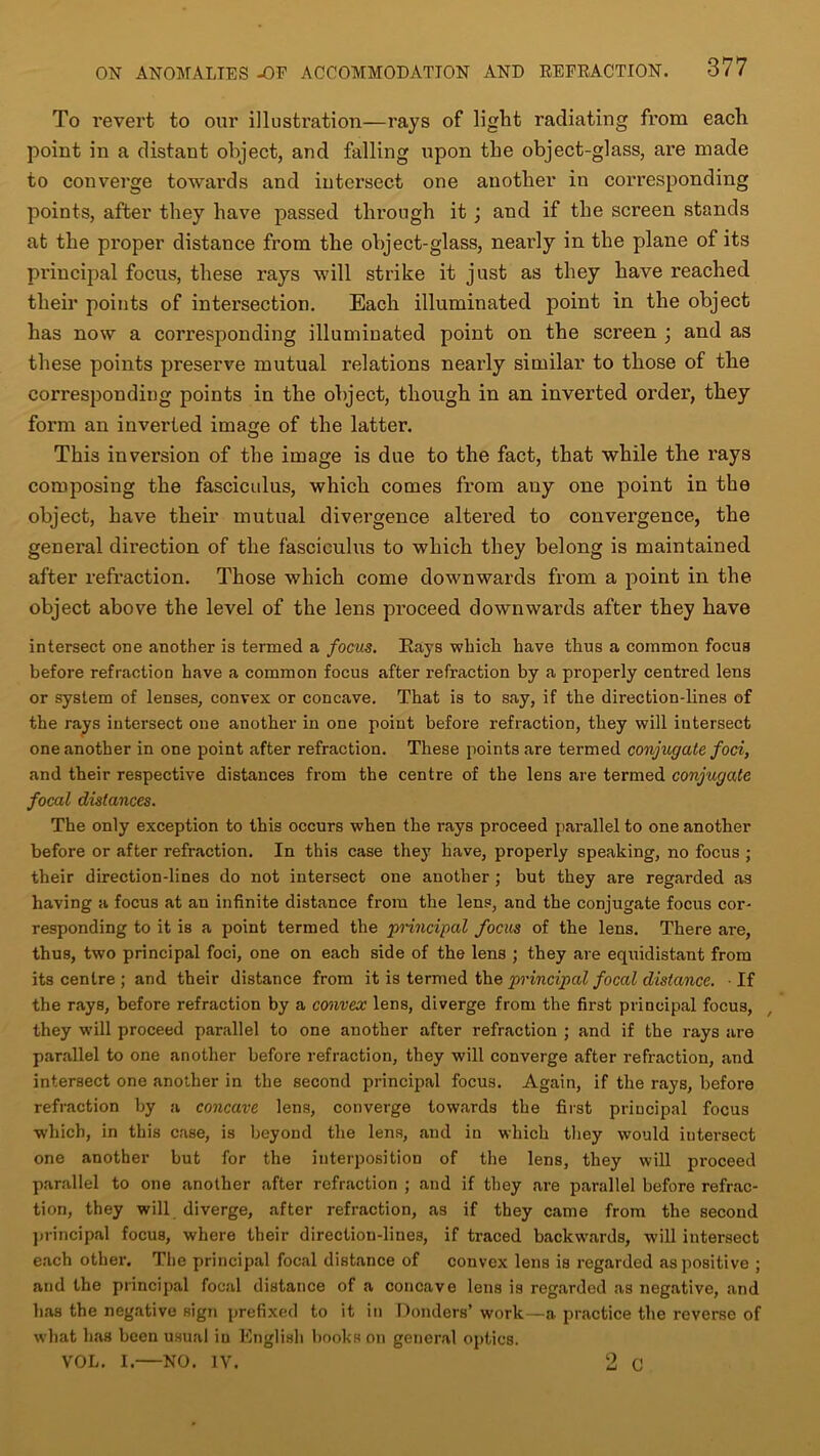 To revert to our illustration—rays of light radiating from each point in a distant object, and falling upon the object-glass, are made to converge towards and intersect one another in corresponding points, after they have passed through it; and if the screen stands at the proper distance from the object-glass, nearly in the plane of its principal focus, these rays will strike it just as they have reached their points of intersection. Each illuminated point in the object has now a corresponding illuminated point on the screen ; and as these points preserve mutual relations nearly similar to those of the corresponding points in the object, though in an inverted order, they form an inverted image of the latter. This inversion of the image is due to the fact, that while the rays composing the fasciculus, which comes from any one point in the object, have their mutual divergence altered to convergence, the general direction of the fasciculus to which they belong is maintained after refraction. Those which come downwards from a point in the object above the level of the lens proceed downwards after they have intersect one another is termed a focus. Hays which have thus a common focus before refraction have a common focus after refraction by a properly centred lens or system of lenses, convex or concave. That is to say, if the direction-lines of the rays intersect one another in one point before refraction, they will intersect one another in one point after refraction. These points are termed conjugate foci, and their respective distances from the centre of the lens are termed conjugate focal distances. The only exception to this occurs when the rays proceed parallel to one another before or after refraction. In this case they have, properly speaking, no focus ; their direction-lines do not intersect one another ; but they are regarded as having a focus at an infinite distance from the lens, and the conjugate focus cor- responding to it is a point termed the principal focus of the lens. There are, thus, two principal foci, one on each side of the lens ; they are equidistant from its centre ; and their distance from it is termed the principal focal distance. ■ If the rays, before refraction by a convex lens, diverge from the first principal focus, they will proceed parallel to one another after refraction ; and if the rays are parallel to one another before refraction, they will converge after refraction, and intersect one another in the second principal focus. Again, if the rays, before refraction by a concave lens, converge towards the first principal focus which, in this case, is beyond the lens, and in which they would iutei-sect one another but for the interposition of the lens, they will proceed parallel to one another after refraction ; and if they are parallel before refrac- tion, they will diverge, after refraction, as if they came from the second principal focus, where their direction-line3, if traced backwards, will intersect each other. The principal focal distance of convex lens is regarded as positive ; and the principal focal distance of a concave lens is regarded as negative, and has the negative sign prefixed to it in Donders’ work—a practice the reverse of what has been usual in English books on general optics. VOL. I.—NO. IV. 9 G