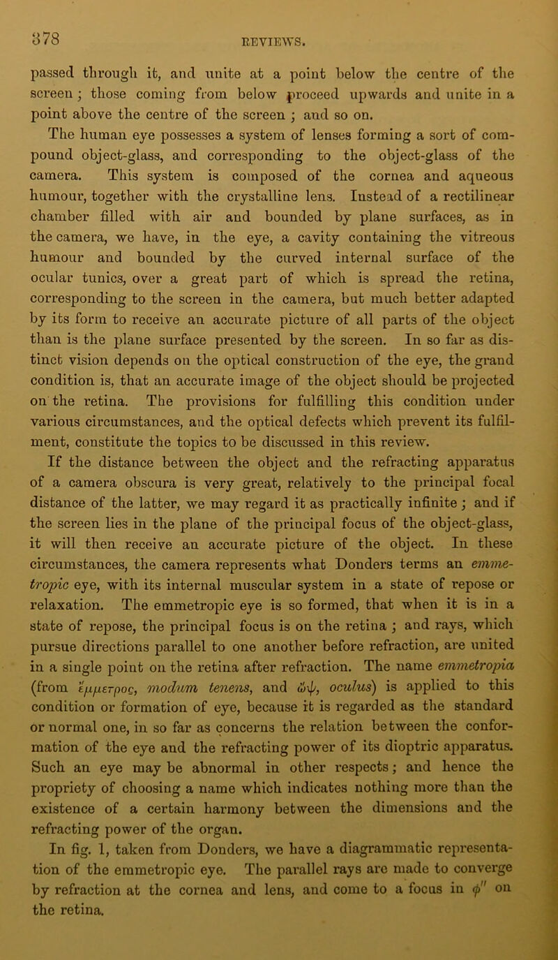 passed through it, and unite at a point below the centre of the screen ; those coming from below proceed upwards and unite in a point above the centre of the screen ; and so on. The human eye possesses a system of lenses forming a sort of com- pound object-glass, and corresponding to the object-glass of the camera. This system is composed of the cornea and aqueous humour, together with the crystalline lens. Instead of a rectilinear chamber filled with air and bounded by plane surfaces, as in the camera, we have, in the eye, a cavity containing the vitreous humour and bounded by the curved internal surface of the ocular tunics, over a great part of which is spread the retina, corresponding to the screen in the camera, but much better adapted by its form to receive an accurate picture of all parts of the object than is the plane surface presented by the screen. In so far as dis- tinct vision depends on the optical construction of the eye, the grand condition is, that an accurate image of the object should be projected on the retina. The provisions for fulfilling this condition under various circumstances, and the optical defects which prevent its fulfil- ment, constitute the topics to be discussed in this review. If the distance between the object and the refracting apparatus of a camera obscura is very great, relatively to the principal focal distance of the latter, we may regard it as practically infinite ; and if the screen lies in the plane of the principal focus of the object-glass, it will then receive an accurate picture of the object. In these circumstances, the camera represents what Donders terms an emme- tropic eye, with its internal museular system in a state of repose or relaxation. The emmetropic eye is so formed, that when it is in a state of repose, the principal focus is on the retina ; and rays, which pursue directions parallel to one another before refraction, are united in a single point on the retina after refraction. The name emmetropia (from e/xperpoQ, modum tenens, and u>\p, oculus) is applied to this condition or formation of eye, because it is regarded as the standard or normal one, in so far as concerns the relation between the confor- mation of the eye and the refracting power of its dioptric apparatus. Such an eye may be abnormal in other respects; and hence the propriety of choosing a name which indicates nothing more than the existence of a certain harmony between the dimensions and the refracting power of the organ. In fig. 1, taken from Donders, we have a diagrammatic representa- tion of the emmetropic eye. The parallel rays are made to converge by refraction at the cornea and lens, and come to a focus in <p on the retina.