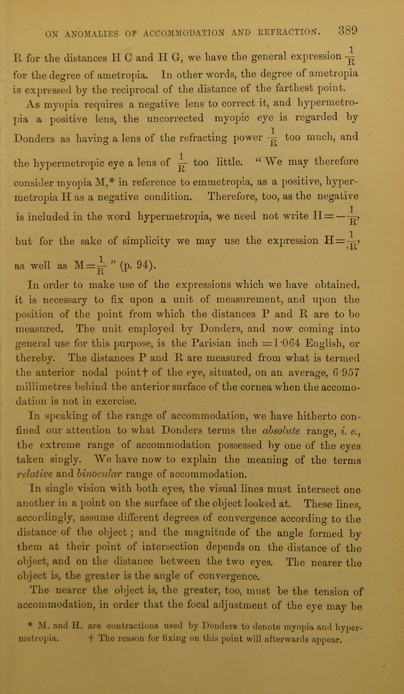 R for the distances H C and H G, we have the general expression for the degree of ametropia. In other words, the degree of ametropia is expressed by the reciprocal of the distance of the farthest point. As myopia requires a negative lens to correct it, and hypermetro- pia a positive lens, the uncorrected myopic eye is regarded by Donders as having a lens of the refracting power too much, and the hypermetropic eye a lens of too little. “ We may therefore consider myopia M,# in reference to emmetropia, as a positive, hyper- metropia Has a negative condition. Therefore, too, as the negative is included in the word hypermetropia, we need not write H=— but for the sake of simplicity we may use the expression H=-ij as well as M=^- ” (p. 94). In order to make use of the expressions which we have obtained, it is necessary to fix upon a unit of measurement, and upon the position of the point from which the distances P and R are to be measured. The unit employed by Donders, and now coming into general use for this purpose, is the Parisian inch = 1‘064 English, or thereby. The distances P and R are measured from what is termed the anterior nodal pointf of the eye, situated, on an average, 6 957 millimetres behind the anterior surface of the cornea when the accomo- dation is not in exercise. In speaking of the range of accommodation, we have hitherto con- fined our attention to what Donders terms the absolute range, i. e., the extreme range of accommodation possessed by one of the eyes taken singly. We have now to explain the meaning of the terms relative and binocular range of accommodation. In single vision with both eyes, the visual lines must intersect one another in a point on the surface of the object looked at. These lines, accordingly, assume different degrees of convergence according to the distance of the object; and the magnitude of the angle formed by them at their point of intersection depends on the distance of the object, and on the distance between the two eyes. The nearer the object is, the greater is the angle of convergence. The nearer the object is, the greater, too, must be the tension of accommodation, in order that the focal adjustment of the eye may be * M. and H. are contractions used by Donders to denote myopia and liyper- metropia. + The reason for fixing on this point will afterwards appear.