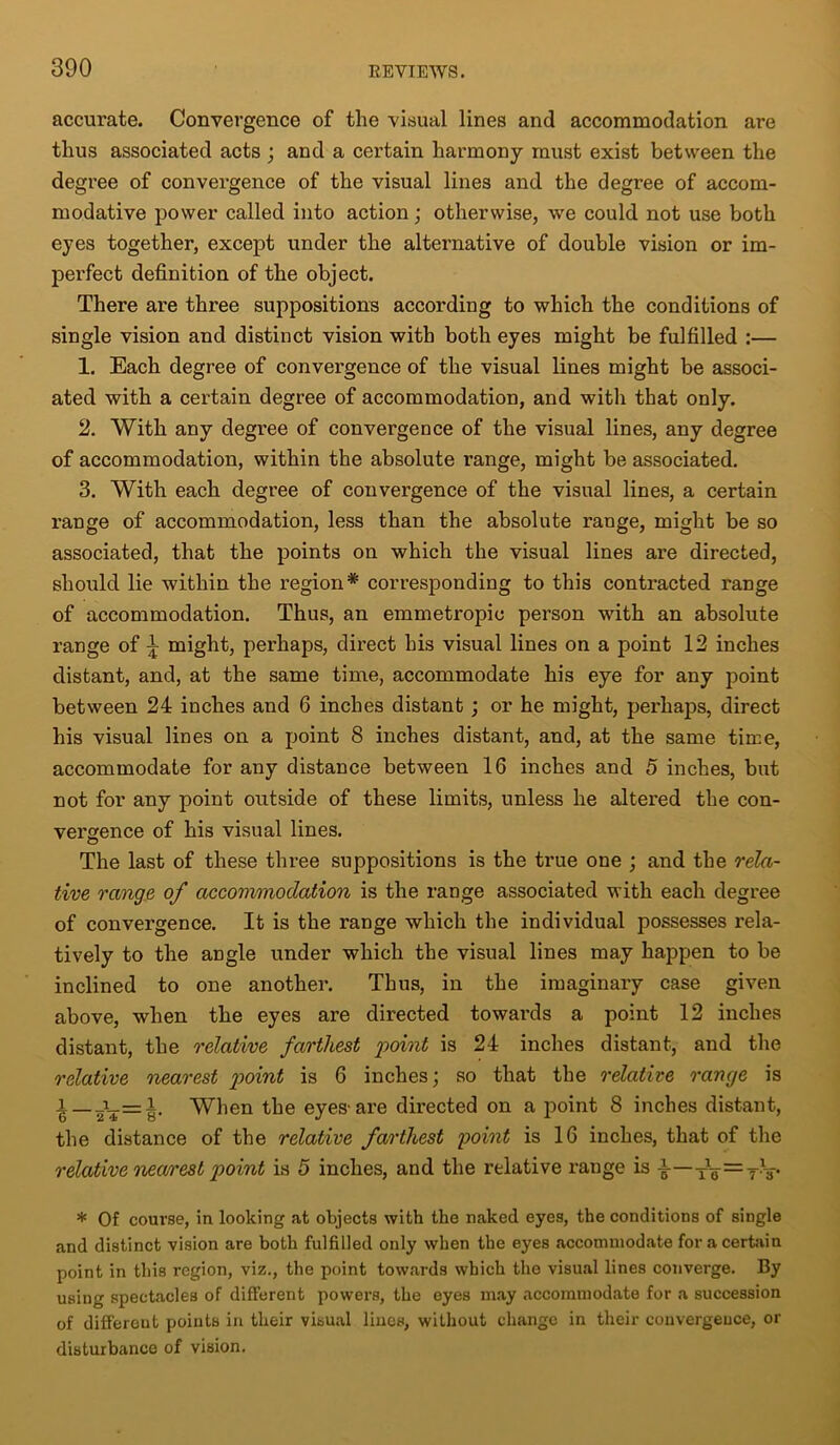 accurate. Convergence of the visual lines and accommodation are thus associated acts ; and a certain harmony must exist between the degree of convergence of the visual lines and the degree of accom- modative power called into action; otherwise, we could not use both eyes together, except under the alternative of double vision or im- perfect definition of the object. There are three suppositions according to which the conditions of single vision and distinct vision with both eyes might be fulfilled :— 1. Each degree of convergence of the visual lines might be associ- ated with a certain degree of accommodation, and with that only. 2. With any degree of convergence of the visual lines, any degree of accommodation, within the absolute range, might be associated. 3. With each degree of convergence of the visual lines, a certain range of accommodation, less than the absolute range, might be so associated, that the points on which the visual lines are directed, should lie within the region* corresponding to this contracted range of accommodation. Thus, an emmetropic person with an absolute range of \ might, perhaps, direct his visual lines on a point 12 inches distant, and, at the same time, accommodate his eye for any point between 24 inches and 6 inches distant ; or he might, perhaps, direct his visual lines on a point 8 inches distant, and, at the same time, accommodate for any distance between 16 inches and 5 inches, but not for any point outside of these limits, unless he altered the con- vergence of his visual lines. The last of these three suppositions is the true one ; and the rela- tive range of accommodation is the range associated with each degree of convergence. It is the range which the individual possesses rela- tively to the angle under which the visual lines may happen to be inclined to one another. Thus, in the imaginary case given above, when the eyes are directed towards a point 12 inches distant, the relative farthest point is 24 inches distant, and the relative nearest point is 6 inches; so that the relative range is i— J_=I. When the eyes-are directed on a point 8 inches distant, the distance of the relative farthest point is 16 inches, that of the relative nearest point is 5 inches, and the relative range is i—rg-=TV * Of course, in looking at objects with the naked eyes, the conditions of single and distinct vision are both fulfilled only when the eyes accommodate for a certain point in this region, viz., the point towards which the visual lines converge. By using spectacles of different powers, the eyes may accommodate for a succession of different points in their visual lines, without change in their convergence, or disturbance of vision.
