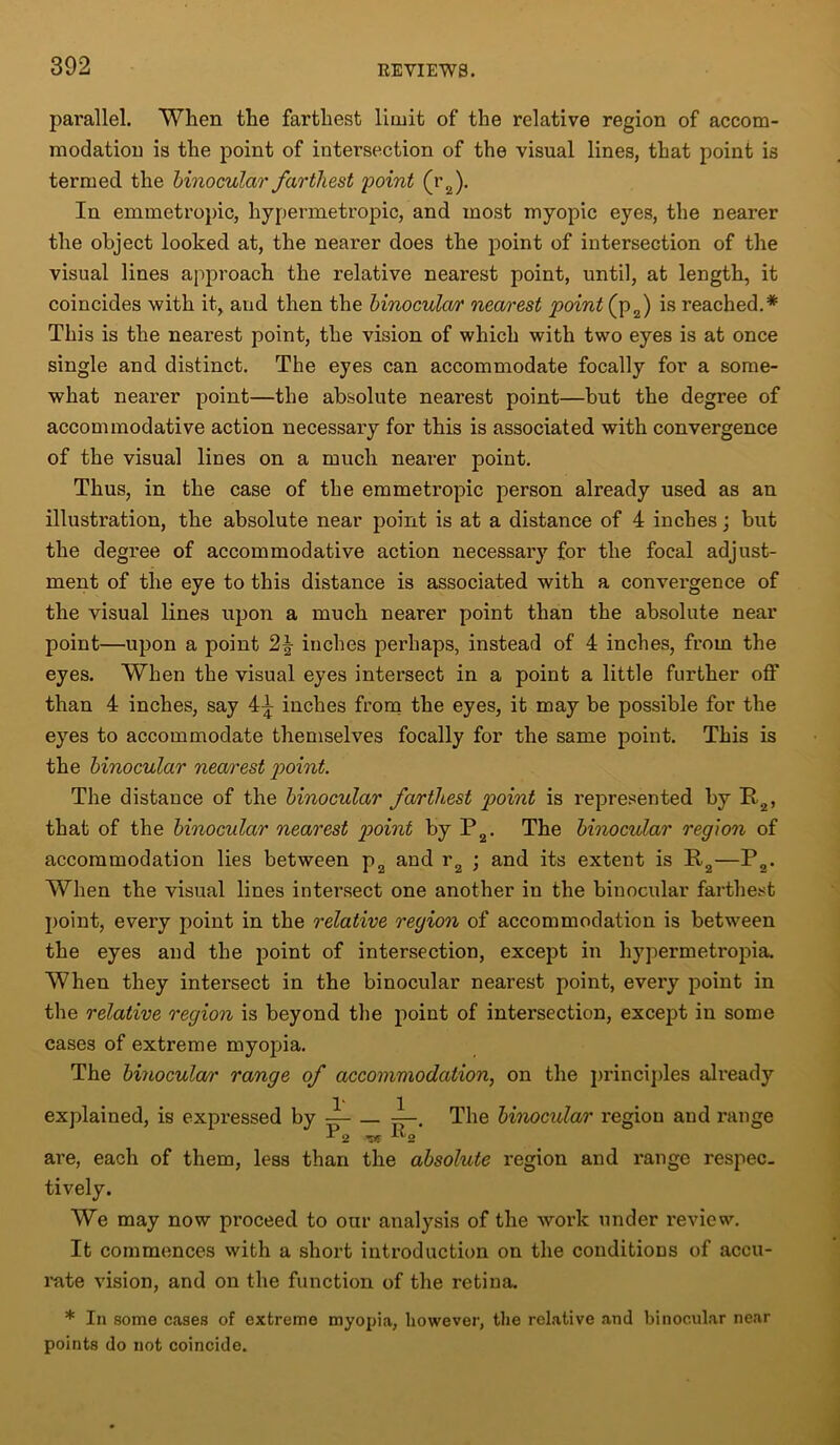 parallel. When the farthest limit of the relative region of accom- modation is the point of intersection of the visual lines, that point is termed the binocular farthest point (r2). In emmetropic, hypermetropic, and most myopic eyes, the nearer the object looked at, the neai'er does the point of intersection of the visual lines approach the relative nearest point, until, at length, it coincides with it, and then the binocular nearest point (p2) is reached.* This is the nearest point, the vision of which with two eyes is at once single and distinct. The eyes can accommodate focally for a some- what nearer point—the absolute nearest point—but the degree of accommodative action necessary for this is associated with convergence of the visual lines on a much nearer point. Thus, in the case of the emmetropic person already used as an illustration, the absolute near point is at a distance of 4 inches; but the degree of accommodative action necessary for the focal adjust- ment of the eye to this distance is associated with a convei'gence of the visual lines upon a much nearer point than the absolute near point—upon a point inches perhaps, instead of 4 inches, from the eyes. When the visual eyes intersect in a point a little further off than 4 inches, say 4^ inches from the eyes, it may be possible for the eyes to accommodate themselves focally for the same point. This is the binocular nearest point. The distance of the binocular farthest point is represented by P2, that of the binocular nearest point by P2. The binocular region of accommodation lies between p2 and r2 ; and its extent is P2—P2. When the visual lines intersect one another in the binocular farthest point, every point in the relative region of accommodation is between the eyes and the point of intersection, except in hypermetropia. When they intersect in the binocular nearest point, every point in the relative region is beyond the point of intersection, except in some cases of extreme myopia. The binocular range of accommodation, on the principles already explained, is expressed by — — The binocular region and range are, each of them, less than the absolute region and range respec- tively. We may now proceed to our analysis of the work under review. It commences with a short introduction on the conditions of accu- rate vision, and on the function of the retina. * In some cases of extreme myopia, however, the relative and binocular near points do not coincide.