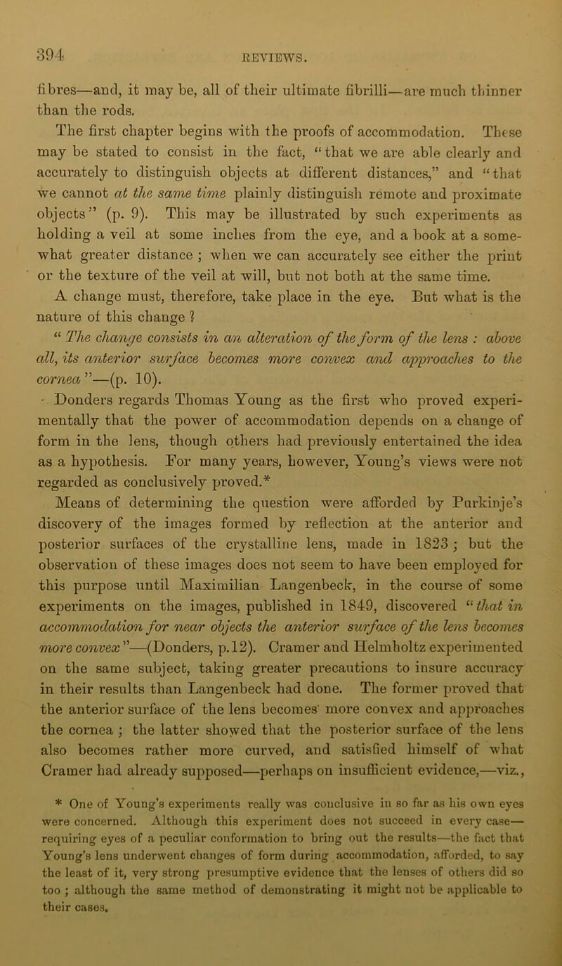 fibres—and, it may be, all of their ultimate fibrilli—are much thinner than the rods. The first chapter begins with the proofs of accommodation. These may be stated to consist in the fact, “ that we are able clearly and accurately to distinguish objects at different distances,” and “that we cannot at the same time plainly distinguish remote and proximate objects” (p. 9). This may be illustrated by such experiments as holding a veil at some inches from the eye, and a book at a some- what greater distance ; when we can accurately see either the print or the texture of the veil at will, but not both at the same time. A change must, therefore, take place in the eye. But what is the nature of this change ? “ The change consists in an alteration of the form of the lens : above all, its anterior surface becomes more convex and approaches to the cornea”—(p. 10). • Bonders regards Thomas Young as the first who proved experi- mentally that the power of accommodation depends on a change of form in the lens, though others had previously entertained the idea as a hypothesis. For many years, however, Young’s views were not regarded as conclusively proved.* Means of determining the question were afforded by Purkinje’s discovery of the images formed by reflection at the anterior and posterior surfaces of the crystalline lens, made in 1823 ; but the observation of these images does not seem to have been employed for this purpose until Maximilian Langenbeck, in the course of some experiments on the images, published in 1849, discovered “ that in accommodation for near objects the anterior surface of the lens becomes more convex ”—(Donders, p. 12). Cramer and Helmholtz experimented on the same subject, taking greater precautions to insure accuracy in their results than Langenbeck had done. The former proved that the anterior surface of the lens becomes' more convex and approaches the cornea ; the latter showed that the posterior surface of the lens also becomes rather more curved, and satisfied himself of what Cramer had already supposed—perhaps on insufficient evidence,—viz., * One of Young’s experiments really was conclusive in so far as his own eyes were concerned. Although this experiment does not succeed in every case— requiring eyes of a peculiar conformation to bring out the results—the fact that Young’s lens underwent changes of form during accommodation, afforded, to say the least of it, very strong presumptive evidence that the lenses of others did so too ; although the same method of demonstrating it might not be applicable to their cases.