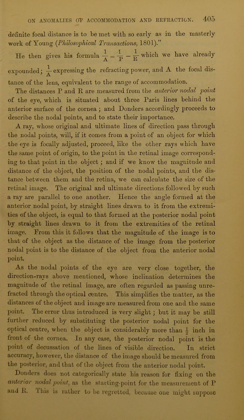 definite focal distance is to be met with so early as in the masterly work of Young [Philosophical Transactions, 1801).” He then gives his formula — jr which we have already expounded; expressing the refracting power, and A the focal dis- tance of the lens, equivalent to the range of accommodation. The distances P and E. are measured from the anterior nodal point of the eye, which is situated about three Paris lines behind the anterior surface of the cornea ; and Donders accordingly proceeds to describe the nodal points, and to state their importance. A ray, whose original and ultimate lines of direction pass through the nodal points, will, if it comes from a point of an object for which the eye is focally adjusted, proceed, like the other rays which have the same point of origin, to the point in the retinal image correspond- ing to that point in the object ; and if we know the magnitude and distance of the object, the position of the nodal points, and the dis- tance between them and the retina, we can calculate the size of the retinal image. The original and ultimate directions followed by such a ray are parallel to one another. Plence the angle formed at the anterior nodal point, by straight lines drawn to it from the extremi- ties of the object, is equal to that formed at the posterior nodal point by straight lines drawn to it from the extremities of the retinal image. From this it follows that the magnitude of the image is to that of the object as the distance of the image from the posterior nodal point is to the distance of the object from the anterior nodal point. As the nodal points of the eye are very close together, the direction-ravs above mentioned, whose inclination determines the magnitude of the retinal image, are often regarded as passing unre- fracted through the optical centre. This simplifies the matter, as the distances of the object and image are measured from one and the same point. The error thus introduced is very slight; but it may be still further reduced by substituting the posterior nodal point for the optical centre, when the object is considerably more than inch in front of the cornea. In any case, the posterior nodal point is the point of decussation of the lines of visible direction. In strict accuracy, however, the distance of the image should be measured from the posterior, and that of the object from the anterior nodal point. Donders does not categorically state his reason for fixing on the anterior nodal point, as the starting-point for the measurement of P and II. Lhis is rather to be regretted, because one might suppose