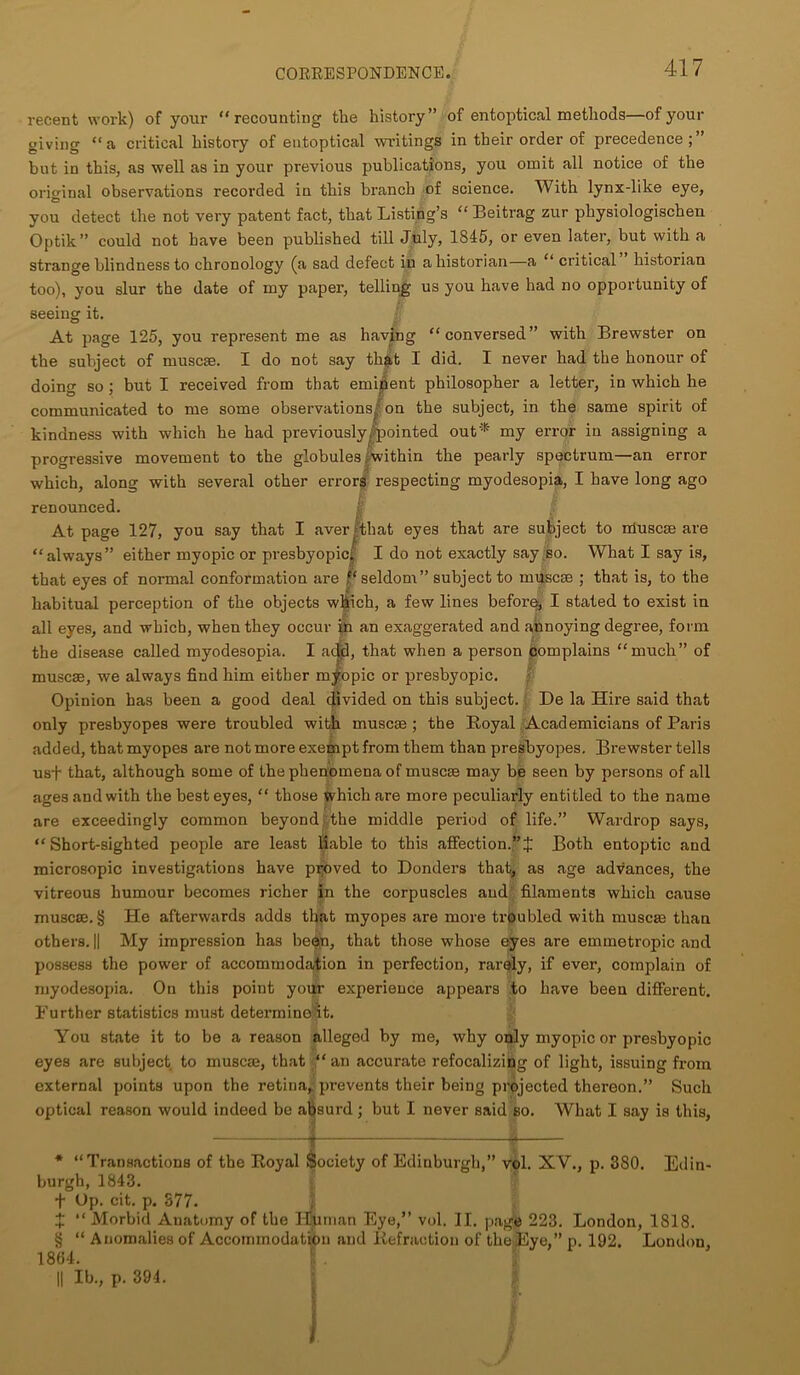 recent work) of your “recounting the history” of entoptical methods—of your giving “a critical history of entoptical writings in their order of precedence;” but in this, as well as in your previous publications, you omit all notice of the original observations recorded in this branch of science. With lynx-like eye, you detect the not very patent fact, that Listing’s “ Beitrag zur physiologischen Optik” could not have been published till July, 1845, or even later, but with a strange blindness to chronology (a sad defect in a historian—a “ critical historian too), you slur the date of my paper, telling us you have had no opportunity of seeing it. At page 125, you represent me as having “conversed” with Brewster on the subject of muse®. I do not say that I did. I never had the honour of doing so; but I received from that eminent philosopher a letter, in which he communicated to me some observations^ on the subject, in the same spirit of kindness with which he had previously, pointed out* my error in assigning a progressive movement to the globules . within the pearly spectrum—an error which, along with several other errors respecting myodesopia, I have long ago renounced. I At page 127, you say that I aver that eyes that are subject to muse® are “always” either myopic or presbyopic; I do not exactly say so. What I say is, that eyes of normal conformation are seldom” subject to muse® ; that is, to the habitual perception of the objects which, a few lines before, I stated to exist in all eyes, and which, when they occur in an exaggerated and annoying degree, form the disease called myodesopia. I add, that when a person complains “much” of muse®, we always find him either myopic or presbyopic. Opinion has been a good deal divided on this subject. De la Hire said that only presbyopes were troubled with muse® ; the Boyal Academicians of Paris added, that myopes are not more exempt from them than presbyopes. Brewster tells us+ that, although some of the phenomena of muse® may be seen by persons of all ages and with the best eyes, “ those which are more peculiarly entitled to the name are exceedingly common beyond the middle period of life.” Wardrop says, “Short-sighted people are least liable to this affection.”! Both entoptic and microsopic investigations have proved to Donders that, as age advances, the vitreous humour becomes richer in the corpuscles and filaments which cause muse®. § He afterwards adds that myopes are more troubled with muse® than others. || My impression has been, that those whose eyes are emmetropic and possess the power of accommodation in perfection, rarely, if ever, complain of myodesopia. On this point your experience appears to have been different. Further statistics must determine it. You state it to be a reason alleged by me, why only myopic or presbyopic eyes are subject to muse®, that “ an accurate refocalizing of light, issuing from external points upon the retina, prevents their being projected thereon.” Such optical reason would indeed be aljsurd ; but I never said so. What I say is this, 1 4 * “Transactions of the Royal Society of Edinburgh,” vol. XV., p. 380. Edin- burgh, 1843. f Up. cit. p. 377. ! “Morbid Anatomy of the Tlliman Eye,” vol. II. pagb 223. London, 1S18. § “ Anomalies of Accommodation and Refraction of the Eye,” p. 192. London 1804. !. . J || lb., p. 394. I I