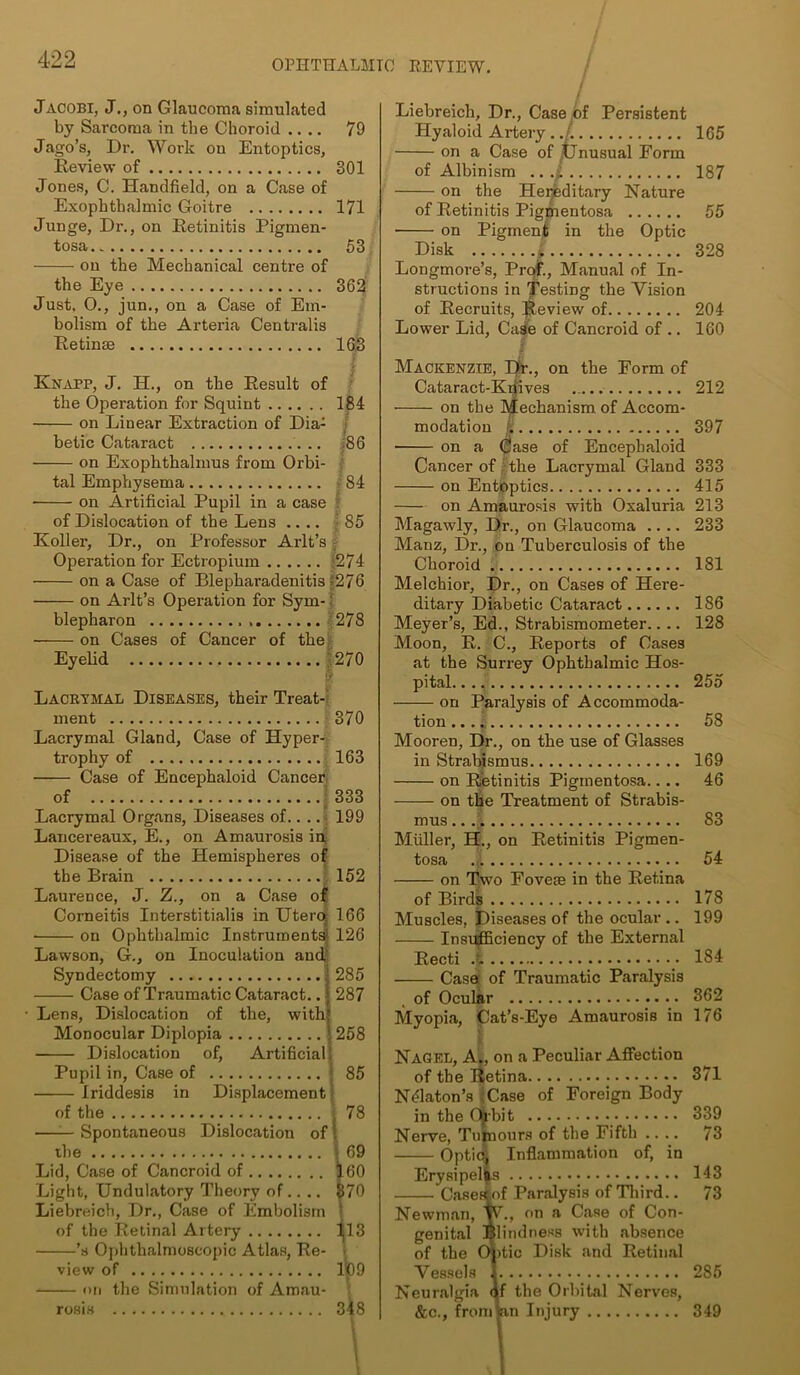 Jacobi, J., on Glaucoma simulated by Sarcoma in the Choroid .... 79 Jago’s, Dr. Work on Entoptics, Review of 301 Jones, C. Handheld, on a Case of Exophthalmic Goitre 171 Junge, Dr., on Retinitis Pigmen- tosa 53 on the Mechanical centre of the Eye 362 Just, 0., jun., on a Case of Em- bolism of the Arteria Centralis Retinse 16,3 Knapp, J. H., on the Result of the Operation for Squint 184 on Linear Extraction of Dia- betic Cataract .. :86 on Exophthalmus from Orbi- tal Emphysema 84 on Artificial Pupil in a case of Dislocation of the Lens .... 85 Roller, Dr., on Professor Arlt’s Operation for Ectropium '274 on a Case of Blepharadenitis-276 —— on Arlt’s Operation for Sym-: blepharon 278 on Cases of Cancer of the Eyelid 270 Lacrtmal Diseases, their Treat- ment 370 Lacrymal Gland, Case of Hyper- trophy of 163 Case of Encephaloid Cancer of 333 Lacrymal Organs, Diseases of.. .. 199 Lancereaux, E., on Amaurosis in Disease of the Hemispheres of the Brain 152 Laurence, J. Z., on a Case of Corneitis Interstitialis in Utero. 166 ■ on Ophthalmic Instruments* 126 Lawson, G., on Inoculation and,' Syndectomy • 285 Case of Traumatic Cataract.. j 287 Lens, Dislocation of the, with! Monocular Diplopia | 258 Dislocation of, Artificial! Pupil in, Case of 1 85 Iriddesis in Displacement1 of the . 78 —— Spontaneous Dislocation of I the -69 Lid, Case of Cancroid of 160 Light, Undulatory Theory of.... 370 Liebreich, Dr., Case of Embolism ! of the Retinal Artery 113 • ’s Ophthalmoscopic Atlas, Re- view of 109 on the Simulation of Amau- rosis 348 l l Liebreich, Dr., Case of Persistent Hyaloid Artery 165 on a Case of }Unusual Form of Albinism 187 on the Hereditary Nature of Retinitis Pigmentosa 55 ■ on Pigment in the Optic Disk L 328 Longmore’s, Prof., Manual of In- structions in Testing the Vision of Recruits, Jleview of 204 Lower Lid, Case of Cancroid of .. 160 Mackenzie, Ht., on the Form of Cataract-Kdives 212 on the Mechanism of Accom- modation 1 397 on a Case of Encephaloid Cancer of the Lacrymal Gland 333 on Entoptics 415 on Amaurosis with Oxaluria 213 Magawly, Dr., on Glaucoma .... 233 Manz, Dr., on Tuberculosis of the Choroid 181 Melchior, Dr., on Cases of Here- ditary Diabetic Cataract 186 Meyer’s, Ed., Strabismometer.. .. 128 Moon, R. C., Reports of Cases at the Surrey Ophthalmic Hos- pital. 255 on Paralysis of Accommoda- tion ... * 58 Mooren, Dr., on the use of Glasses in Strabjsmus 169 on Retinitis Pigmentosa.... 46 on the Treatment of Strabis- mus .. .| 83 Muller, H., on Retinitis Pigmen- tosa 54 on Two Fovese in the Retina of Birds 178 Muscles, Diseases of the ocular .. 199 Insufficiency of the External Recti .£ 184 Case: of Traumatic Paralysis of Ocular 362 Myopia, Cat’s-Eye Amaurosis in 176 Nagel, A., on a Peculiar Affection of the Retina 371 NPlaton’s ;Case of Foreign Body in the Ot’bit 339 Nerve, Tumours of the Fifth .... 73 Optioj Inflammation of, in Erysipelas 143 Casekof Paralysis of Third.. 73 Newman, W., on a Case of Con- genital Blindness with absence of the Oj)tic Disk and Retinal Vessels 1 286 Neuralgia qf the Orbital Nerves, &c., from an Injury 349