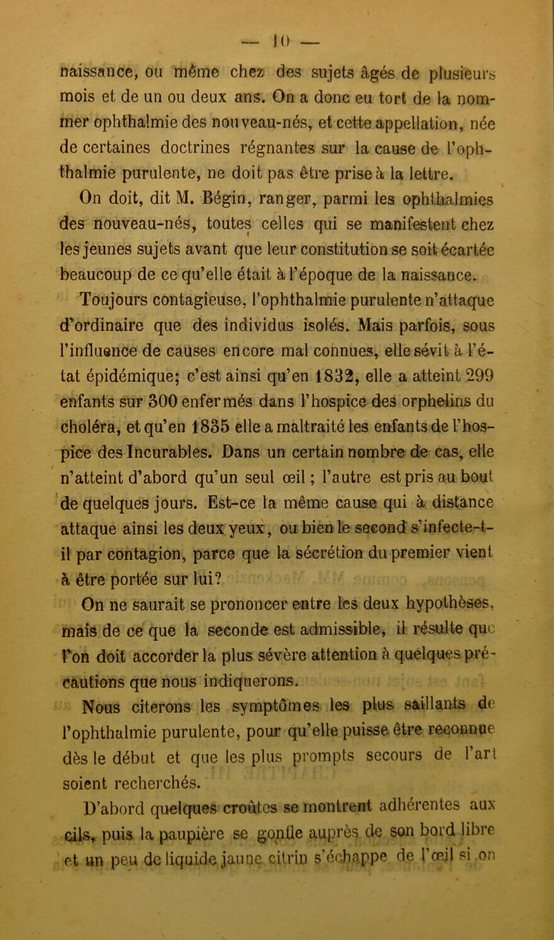 naissance, ou même chez des sujets âgés de plusieurs mois et de un ou deux ans. On a donc eu tort de la nom- mer ophthalmie des nouveau-nés, et cette appellation, née de certaines doctrines régnantes sur la cause de T oph- thalmie purulente, ne doit pas être prise à la lettre. On doit, dit M. Bégin, ranger, parmi les ophthalmies des nouveau-nés, toutes celles qui se manifestent chez les jeunes sujets avant que leur constitution se soit écartée beaucoup de ce qu’elle était à l’époque de la naissance. Toujours contagieuse, Tophthalmie purulente n’attaque d’ordinaire que des individus isolés. Mais parfois, sous l’influence de causes encore mal connues, elle sévit à l’é- tat épidémique; c’est ainsi qu’en 1832, elle a atteint 299 enfants sur 300 enfermés dans l’hospice des orphelins du choléra, et qu’en 1835 elle a maltraité les enfants de l’hos- pice des Incurables. Dans un certain nombre de cas, elle n’atteint d’abord qu’un seul œil; l’autre est pris au bout 'de quelques jours. Est-ce la même cause qui à distance attaque ainsi les deux yeux, ou bien le second s’infecte-t- il par contagion, parce que la sécrétion du premier vient à être portée sur lui? On ne saurait se prononcer entre les deux hypothèses, mais de ce que la seconde est admissible, il résulte que Ton doit accorder la plus sévère attention à quelques pré- cautions que nous indiquerons. Nous citerons les symptômes les plus saillants de l’ophthalmie purulente, pour qu’elle puisse être reconnue dès le début et que les plus prompts secours de l’art soient recherchés. D’abord quelques croûtes se montrent adhérentes aux cils, puis, la paupière se gonfle auprès? de son bord libre et un peu de liquide jaune citriu s’échappe de l’œil si on