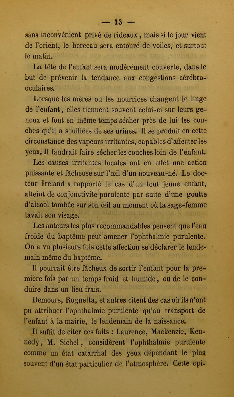 sans inconvénient privé de rideaux, mais si le jour vient de l’orient, le berceau sera entouré de voiles, et surtout le matin. La tête de l’enfant sera modérément couverte, dans le but de prévenir la tendance aux congestions cérébro- oculaires. Lorsque les mères ou les nourrices changent le linge de l’enfant, elles tiennent souvent celui-ci sur leurs ge- noux et font en même temps sécher près de lui les cou- ches qu’il a souillées de -ses urines. Il se produit en cette circonstance des vapeurs irritantes, capables d’affecter les yeux. Il faudrait faire sécher les couches loin de l’enfant. Les causes irritantes locales ont en effet une action puissante et fâcheuse sur l’œil d’un nouveau-né. Le doc- teur Ireland a rapporté le cas d’un tout jeune enfant, atteint de conjonctivite purulente par suite d’une goutte d’alcool tombée sur son œil au moment où la sage-femme lavait son visage. Les auteurs les plus recommandables pensent que l’eau froide du baptême peut amener l’ophthalmie purulente. On a vu plusieurs fois cette affection se déclarer le lende- main même du baptême. 11 pourrait être fâcheux de sortir l’enfant pour la pre- mière fois par un temps froid et humide, ou de le con- duire dans un lieu frais. Demours, Rognetta, et autres citent des cas où ils n’ont pu attribuer l’ophthalmie purulente qu’au transport de / l’enfant à la mairie, le lendemain de la naissance. Il suffit de citer ces faits : Laurence, Mackenzie, Ken- nedy , M. Sichel, considèrent l’ophthalmie purulente comme un état catarrhal des yeux dépendant le plus souvent d’un état particulier de l’atmosphère. Cette opi-