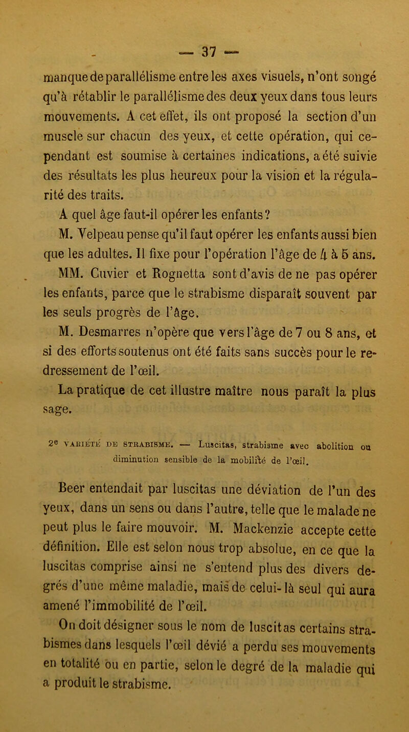 manque de parallélisme entre les axes visuels, n’ont songé qu’à rétablir le parallélisme des deux yeux dans tous leurs mouvements. A cet effet, ils ont proposé la section d’un muscle sur chacun des yeux, et cette opération, qui ce- pendant est soumise à certaines indications, a été suivie des résultats les plus heureux pour la vision et la régula- rité des traits. A quel âge faut-il opérer les enfants ? M. Velpeau pense qu’il faut opérer les enfants aussi bien que les adultes. 11 fixe pour l’opération l’âge de à 6 ans. MM. Cuvier et Rognetta sont d’avis de ne pas opérer les enfants, parce que le strabisme disparaît souvent par les seuls progrès de l’âge. M. Desmarres n’opère que vers l’âge de 7 ou 8 ans, et si des efforts soutenus ont été faits sans succès pour le re- dressement de l’œil. La pratique de cet illustre maître nous paraît la plus sage. 26 VAKiÉTK DE 8TKABISME. — Luscitas, strabisme avec abolition ou diminution sensible de la mobilfté de l’œil. Beer entendait par luscitas une déviation de l’un des yeux, dans un sens ou dans l’autre, telle que le malade ne peut plus le faire mouvoir. M. Mackenzie accepte cette définition. Elle est selon nous trop absolue, en ce que la luscitas comprise ainsi ne s’entend plus des divers de- grés d’une même maladie, mais de celui- là seul qui aura amené l’immobilité de l’œil. On doit désigner sous le nom de luscitas certains stra- bismes dans lesquels l’œil dévié a perdu ses mouvements en totalité ou en partie, selon le degré de la maladie qui a produit le strabisme.