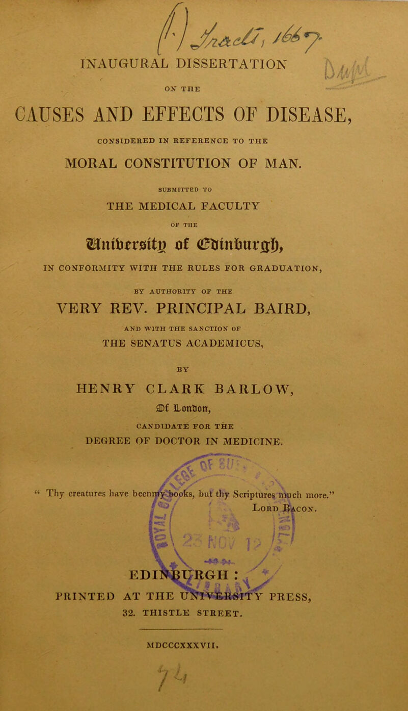 ON THE CAUSES AND EFFECTS OF DISEASE CONSIDERED IN REFERENCE TO THE MORAL CONSTITUTION OF MAN. SUBMITTED TO THE MEDICAL FACULTY OF THE of dMnfmrrri), IN CONFORMITY WITH THE RULES FOR GRADUATION, BY AUTHORITY OF THE VERY REV. PRINCIPAL BAIRD, AND WITH THE SANCTION OF THE SENATUS ACADEMICUS, BY HENRY CLARK BARLOW, SDf Lonaon, CANDIDATE FOR THE DEGREE OF DOCTOR IN MEDICINE. Thy creatures have been my books, but thy Scriptures much more.’ Lord Bacon. : A AT Rci? r? ip / * / EDINBURGH: S 'J PRINTED AT THE UNIVERSITY PRESS, 32. THISTLE STREET. MDCCCXXXVII.