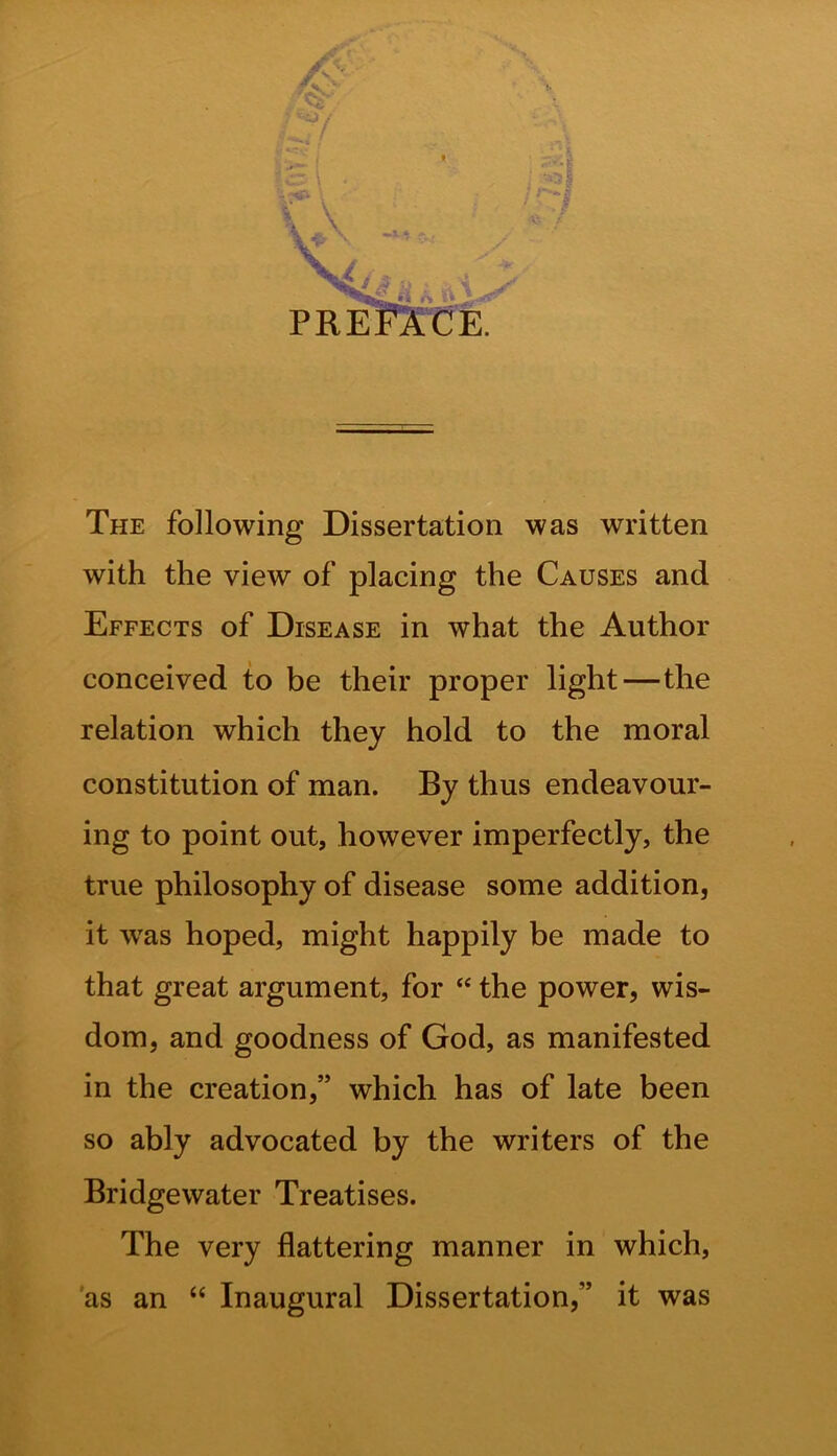 fir \ The following Dissertation was written with the view of placing the Causes and Effects of Disease in what the Author conceived to be their proper light—the relation which they hold to the moral constitution of man. By thus endeavour- ing to point out, however imperfectly, the true philosophy of disease some addition, it wras hoped, might happily be made to that great argument, for “ the power, wis- dom, and goodness of God, as manifested in the creation,” which has of late been so ably advocated by the writers of the Bridgewater Treatises. The very flattering manner in which, as an “ Inaugural Dissertation,” it was