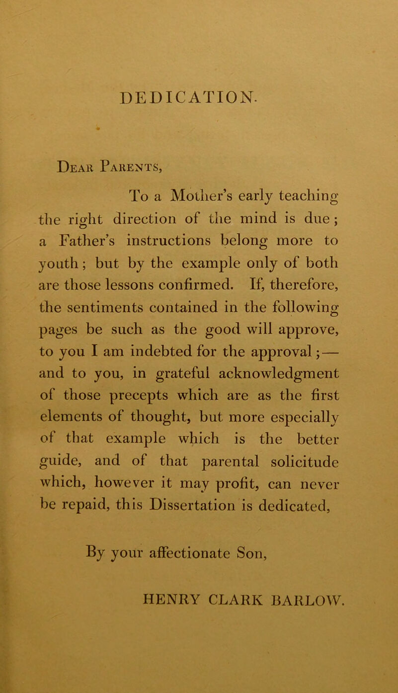 DEDICATION. Dear Parents, To a Mother’s early teaching the right direction of the mind is due ; a Father’s instructions belong more to youth; but by the example only of both are those lessons confirmed. If, therefore, the sentiments contained in the following pages be such as the good will approve, to you I am indebted for the approval; — and to you, in grateful acknowledgment of those precepts which are as the first elements of thought, but more especially of that example which is the better guide, and of that parental solicitude which, however it may profit, can never be repaid, this Dissertation is dedicated, By your affectionate Son, HENRY CLARK BARLOW.