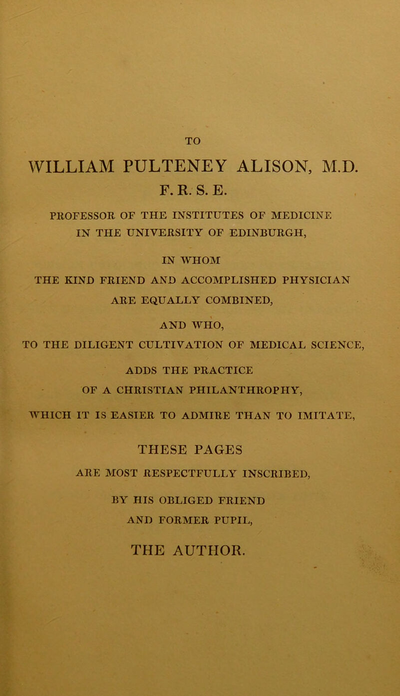 WILLIAM PULTENEY ALISON, M.D. F. R. S. E. PROFESSOR OF THE INSTITUTES OF MEDICINE IN THE UNIVERSITY OF EDINBURGH, IN WHOM THE KIND FRIEND AND ACCOMPLISHED PHYSICIAN ARE EQUALLY COMBINED, AND WHO, TO THE DILIGENT CULTIVATION OF MEDICAL SCIENCE, ADDS THE PRACTICE OF A CHRISTIAN PHILANTHROPHY, WHICH IT IS EASIER TO ADMIRE THAN TO IMITATE, THESE PAGES ARE MOST RESPECTFULLY INSCRIBED, BY HIS OBLIGED FRIEND AND FORMER PUPIL,