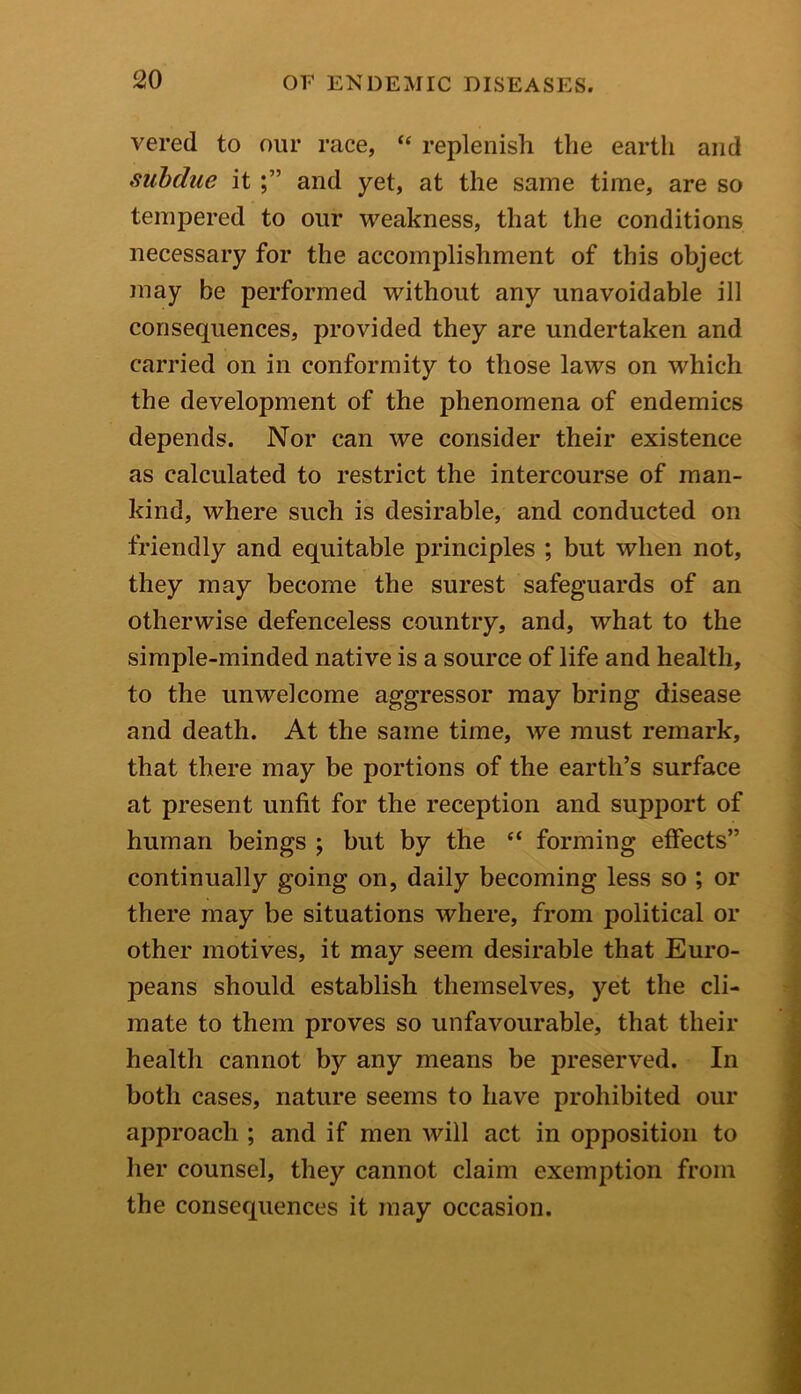 vered to our race, “ replenish the earth and subdue it and yet, at the same time, are so tempered to our weakness, that the conditions necessary for the accomplishment of this object may be performed without any unavoidable ill consequences, provided they are undertaken and carried on in conformity to those laws on which the development of the phenomena of endemics depends. Nor can we consider their existence as calculated to restrict the intercourse of man- kind, where such is desirable, and conducted on friendly and equitable principles ; but when not, they may become the surest safeguards of an otherwise defenceless country, and, what to the simple-minded native is a source of life and health, to the unwelcome aggressor may bring disease and death. At the same time, we must remark, that there may be portions of the earth’s surface at present unfit for the reception and support of human beings ; but by the “ forming effects” continually going on, daily becoming less so ; or there may be situations where, from political or other motives, it may seem desirable that Euro- peans should establish themselves, yet the cli- mate to them proves so unfavourable, that their health cannot by any means be preserved. In both cases, nature seems to have prohibited our approach ; and if men will act in opposition to her counsel, they cannot claim exemption from the consequences it may occasion.