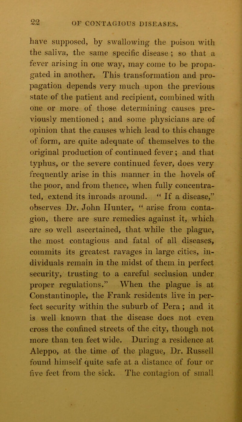 have supposed, by swallowing the poison with the saliva, the same specific disease ; so that a fever arising' in one way, may come to be propa- gated in another. This transformation and pro- pagation depends very much upon the previous state of the patient and recipient, combined with one or more of those determining causes pre- viously mentioned ; and some physicians are of opinion that the causes which lead to this change of form, are quite adequate of themselves to the original production of continued fever ; and that typhus, or the severe continued fever, does very frequently arise in this manner in the hovels of the poor, and from thence, when fully concentra- ted, extend its inroads around. “ If a disease,” observes Dr. John Hunter, “ arise from conta- gion, there are sure remedies against it, which are so well ascertained, that while the plague, the most contagious and fatal of all diseases, commits its greatest ravages in large cities, in- dividuals remain in the midst of them in perfect security, trusting to a careful seclusion under proper regulations.” When the plague is at Constantinople, the Frank residents live in per- fect security within the suburb of Pera ; and it is well known that the disease does not even cross the confined streets of the city, though not more than ten feet wide. During a residence at Aleppo, at the time of the plague, Dr. Russell found himself quite safe at a distance of four or five feet from the sick. The contagion of small