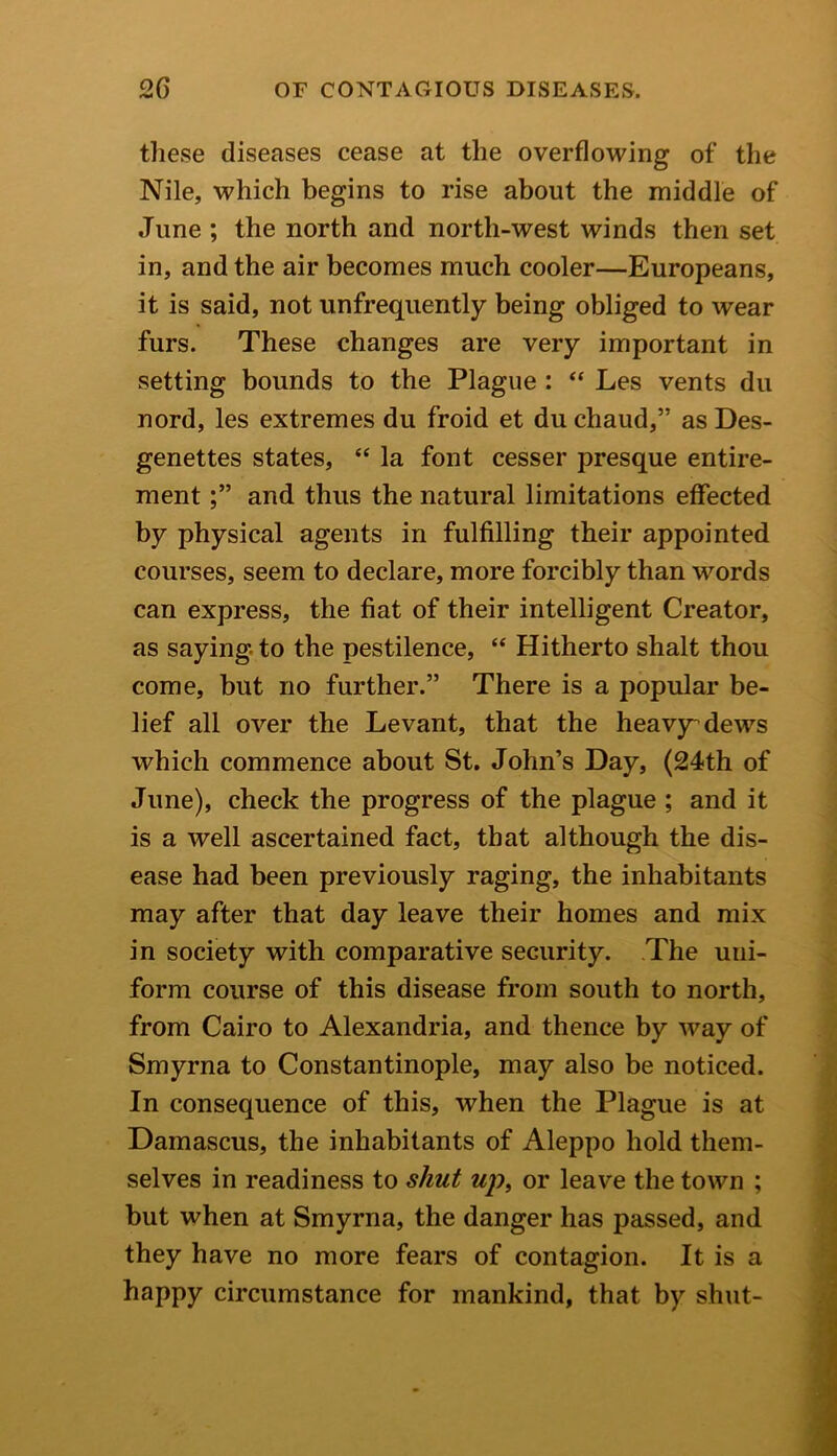 these diseases cease at the overflowing of the Nile, which begins to rise about the middle of June ; the north and north-west winds then set in, and the air becomes much cooler—Europeans, it is said, not unfrequently being obliged to wear furs. These changes are very important in setting bounds to the Plague : “ Les vents du nord, les extremes du froid et du chaud,” as Des- genettes states, “ la font cesser presque entire- mentand thus the natural limitations effected by physical agents in fulfilling their appointed courses, seem to declare, more forcibly than words can express, the fiat of their intelligent Creator, as saying to the pestilence, “ Hitherto shalt thou come, but no further.” There is a popular be- lief all over the Levant, that the heavy dews which commence about St. John’s Day, (24th of June), check the progress of the plague ; and it is a well ascertained fact, that although the dis- ease had been previously raging, the inhabitants may after that day leave their homes and mix in society with comparative security. The uni- form course of this disease from south to north, from Cairo to Alexandria, and thence by way of Smyrna to Constantinople, may also be noticed. In consequence of this, when the Plague is at Damascus, the inhabitants of Aleppo hold them- selves in readiness to shut up, or leave the town ; but when at Smyrna, the danger has passed, and they have no more fears of contagion. It is a happy circumstance for mankind, that by shut-