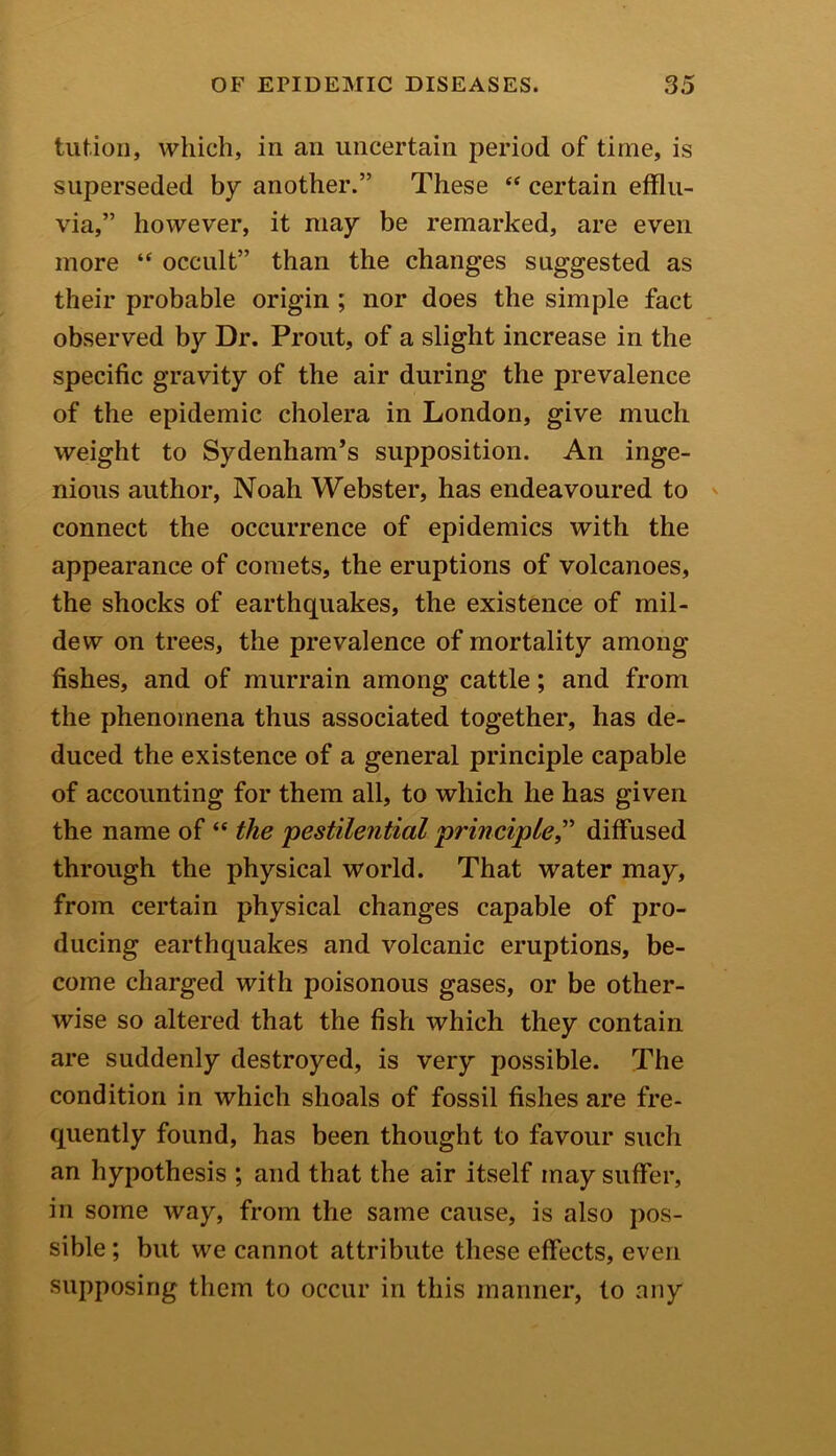 tut.ion, which, in an uncertain period of time, is superseded by another.” These “ certain efflu- via,” however, it may be remarked, are even more “ occult” than the changes suggested as their probable origin ; nor does the simple fact observed by Dr. Prout, of a slight increase in the specific gravity of the air during the prevalence of the epidemic cholera in London, give much weight to Sydenham’s supposition. An inge- nious author, Noah Webster, has endeavoured to connect the occurrence of epidemics with the appearance of comets, the eruptions of volcanoes, the shocks of earthquakes, the existence of mil- dew on trees, the prevalence of mortality among fishes, and of murrain among cattle; and from the phenomena thus associated together, has de- duced the existence of a general principle capable of accounting for them all, to which he has given the name of “ the 'pestilential principle,” diffused through the physical world. That water may, from certain physical changes capable of pro- ducing earthquakes and volcanic eruptions, be- come charged with poisonous gases, or be other- wise so altered that the fish which they contain are suddenly destroyed, is very possible. The condition in which shoals of fossil fishes are fre- quently found, has been thought to favour such an hypothesis ; and that the air itself may suffer, in some way, from the same cause, is also pos- sible ; but we cannot attribute these effects, even supposing them to occur in this manner, to any