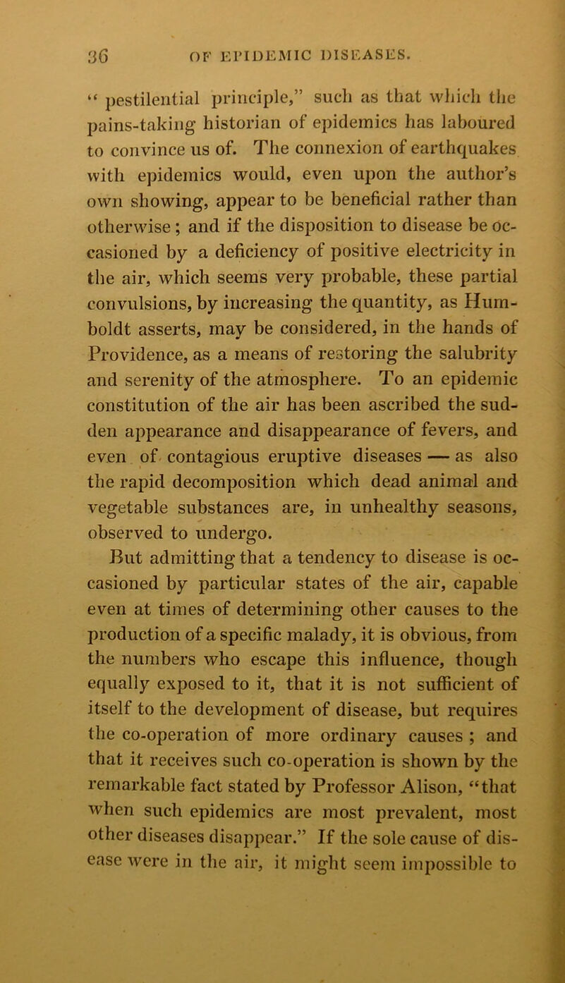 “ pestilential principle,” such as that which the pains-taking historian of epidemics has laboured to convince us of. The connexion of earthquakes with epidemics would, even upon the author’s own showing, appear to be beneficial rather than otherwise; and if the disposition to disease be oc- casioned by a deficiency of positive electricity in the air, which seems very probable, these partial convulsions, by increasing the quantity, as Hum- boldt asserts, may be considered, in the hands of Providence, as a means of restoring the salubrity and serenity of the atmosphere. To an epidemic constitution of the air has been ascribed the sud- den appearance and disappearance of fevers, and even of contagious eruptive diseases — as also the rapid decomposition which dead animal and vegetable substances are, in unhealthy seasons, observed to undergo. But admitting that a tendency to disease is oc- casioned by particular states of the air, capable even at times of determining other causes to the production of a specific malady, it is obvi ous, from the numbers who escape this influence, though equally exposed to it, that it is not sufficient of itself to the development of disease, but requires the co-operation of more ordinary causes ; and that it receives such co-operation is shown by the remarkable fact stated by Professor Alison, “that when such epidemics are most prevalent, most other diseases disappear.” If the sole cause of dis- ease were in the air, it might seem impossible to