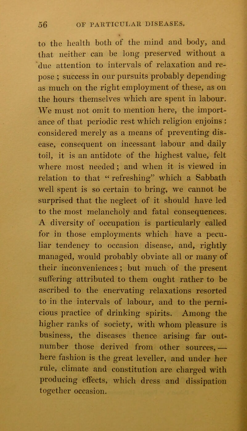 to the health both of the mind and body, and that neither can be long preserved without a due attention to intervals of relaxation and re- pose ; success in our pursuits probably depending as much on the right employment of these, as on the hours themselves which are spent in labour. We must not omit to mention here, the import- ance of that periodic rest which religion enjoins : considered merely as a means of preventing dis- ease, consequent on incessant labour and daily toil, it is an antidote of the highest value, felt where most needed; and when it is viewed in relation to that “ refreshing” which a Sabbath well spent is so certain to bring, we cannot be surprised that the neglect of it should have led to the most melancholy and fatal consequences. A diversity of occupation is particularly called for in those employments which have a pecu- liar tendency to occasion disease, and, rightly managed, would probably obviate all or many of their inconveniences ; but much of the present suffering attributed to them ought rather to be ascribed to the enervating relaxations resorted to in the intervals of labour, and to the perni- cious practice of drinking spirits. Among the higher ranks of society, with whom pleasure is business, the diseases thence arising far out- number those derived from other sources, — here fashion is the great leveller, and under her rule, climate and constitution are charged with producing effects, which dress and dissipation together occasion.