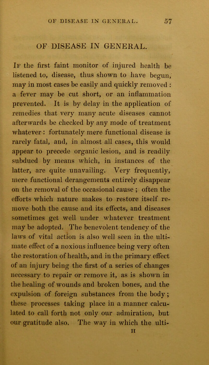 OF DISEASE IN GENERAL. If the first faint monitor of injured health be listened to, disease, thus shown to have begun, may in most cases be easily and quickly removed : a fever may be cut short, or an inflammation prevented. It is by delay in the application of remedies that very many acute diseases cannot afterwards be checked by any mode of treatment whatever : fortunately mere functional disease is rarely fatal, and, in almost all cases, this would appear to precede organic lesion, and is readily subdued bv means which, in instances of the latter, are quite unavailing. Very frequently, mere functional derangements entirely disappear on the removal of the occasional cause ; often the efforts which nature makes to restore itself re- move both the cause and its effects, and diseases sometimes get well under whatever treatment may be adopted. The benevolent tendency of the laws of vital action is also well seen in the ulti- mate effect of a noxious influence being very often the restoration of health, and in the primary effect of an injury being the first of a series of changes necessary to repair or remove it, as is shown in the healing of wounds and broken bones, and the expulsion of foreign substances from the body; these processes taking place in a manner calcu- lated to call forth not only our admiration, but our gratitude also. The way in which the ulti- H