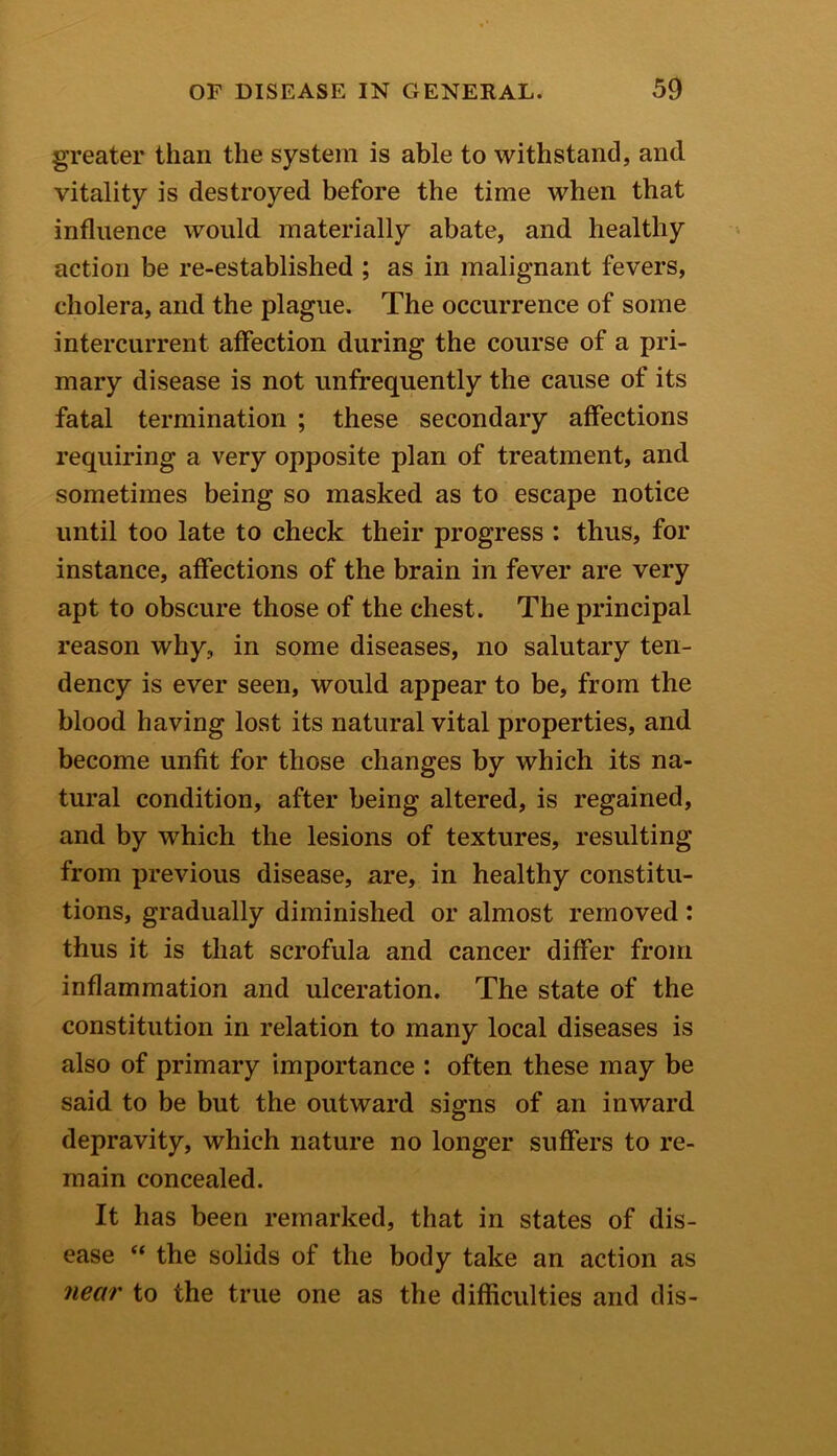 greater than the system is able to withstand, and vitality is destroyed before the time when that influence would materially abate, and healthy action be re-established ; as in malignant fevers, cholera, and the plague. The occurrence of some intercurrent affection during the course of a pri- mary disease is not unfrequently the cause of its fatal termination ; these secondary affections requiring a very opposite plan of treatment, and sometimes being so masked as to escape notice until too late to check their progress : thus, for instance, affections of the brain in fever are very apt to obscure those of the chest. The principal reason why, in some diseases, no salutary ten- dency is ever seen, would appear to be, from the blood having lost its natural vital properties, and become unfit for those changes by which its na- tural condition, after being altered, is regained, and by which the lesions of textures, resulting from previous disease, are, in healthy constitu- tions, gradually diminished or almost removed : thus it is that scrofula and cancer differ from inflammation and ulceration. The state of the constitution in relation to many local diseases is also of primary importance : often these may be said to be but the outward signs of an inward depravity, which nature no longer suffers to re- main concealed. It has been remarked, that in states of dis- ease “ the solids of the body take an action as near to the true one as the difficulties and dis-