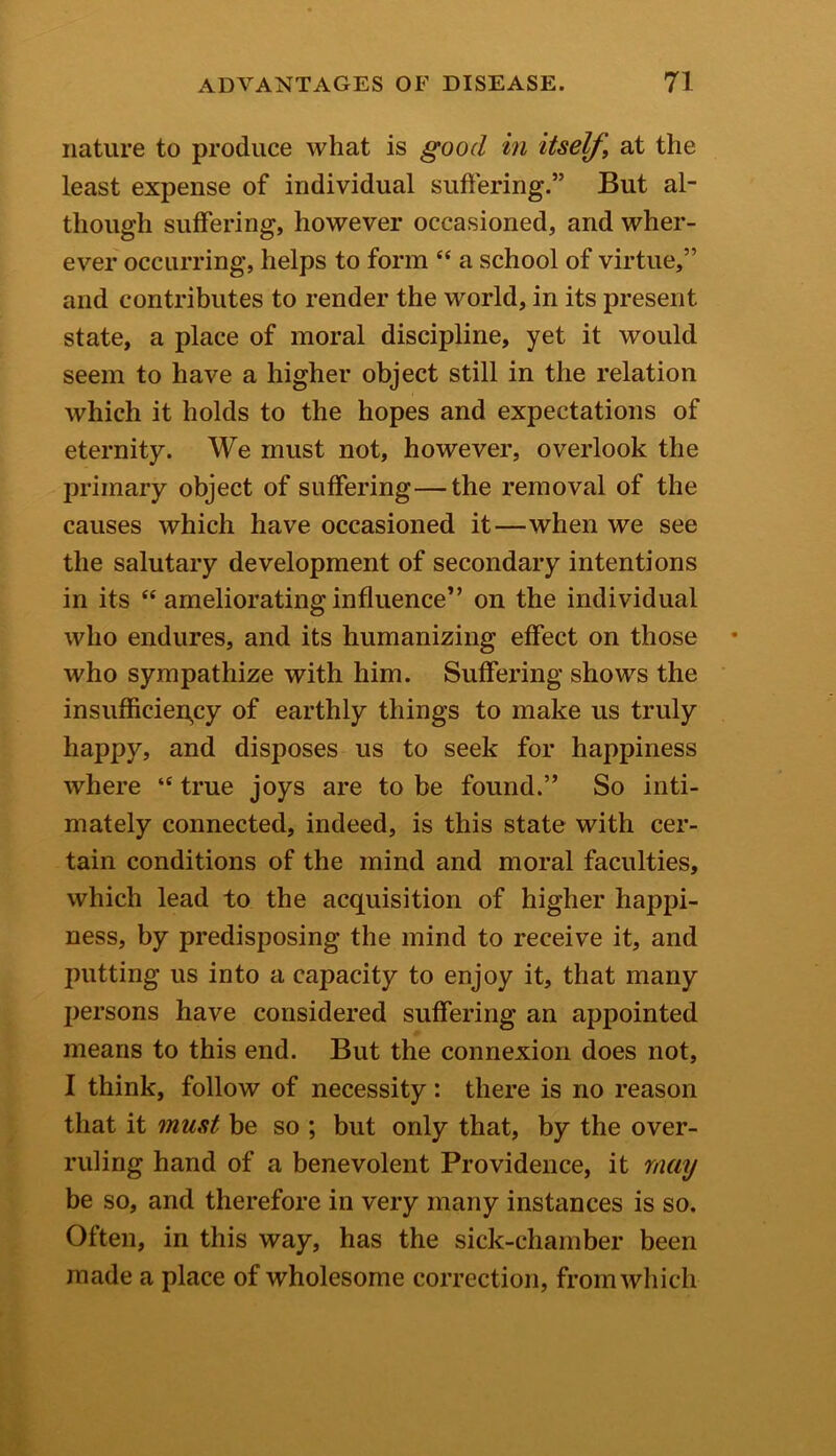 nature to produce what is good in itself, at the least expense of individual suffering.” But al- though suffering, however occasioned, and wher- ever occurring, helps to form “ a school of virtue,” and contributes to render the world, in its present state, a place of moral discipline, yet it would seem to have a higher object still in the relation which it holds to the hopes and expectations of eternity. We must not, however, overlook the primary object of suffering—the removal of the causes which have occasioned it—when we see the salutary development of secondary intentions in its “ ameliorating influence” on the individual who endures, and its humanizing effect on those who sympathize with him. Suffering shows the insufficiency of earthly things to make us truly happy, and disposes us to seek for happiness where “ true joys are to be found.” So inti- mately connected, indeed, is this state with cer- tain conditions of the mind and moral faculties, which lead to the acquisition of higher happi- ness, by predisposing the mind to receive it, and putting us into a capacity to enjoy it, that many persons have considered suffering an appointed means to this end. But the connexion does not, I think, follow of necessity : there is no reason that it must be so ; but only that, by the over- ruling hand of a benevolent Providence, it may be so, and therefore in very many instances is so. Often, in this way, has the sick-chamber been made a place of wholesome correction, from which