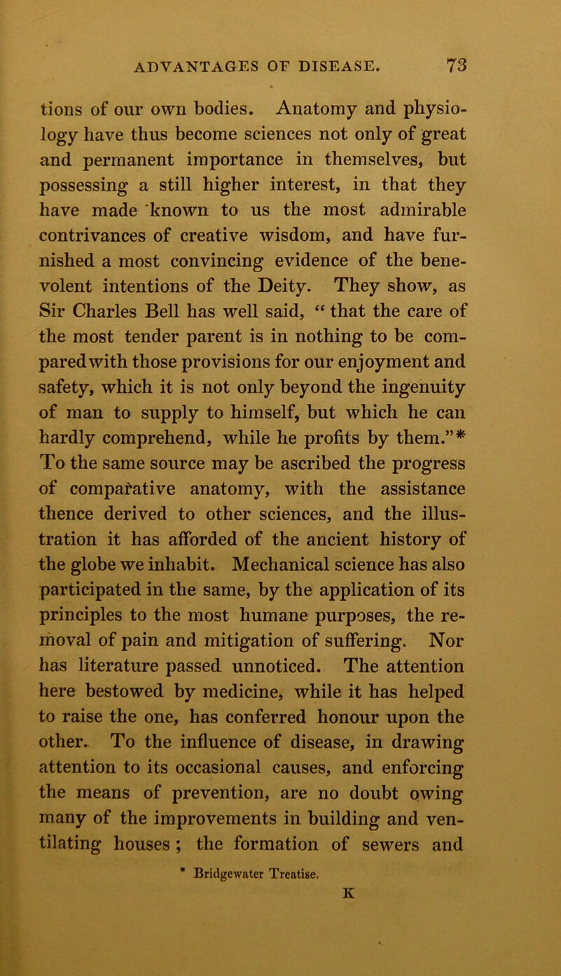 tions of our own bodies. Anatomy and physio- logy have thus become sciences not only of great and permanent importance in themselves, but possessing a still higher interest, in that they have made known to us the most admirable contrivances of creative wisdom, and have fur- nished a most convincing evidence of the bene- volent intentions of the Deity. They show, as Sir Charles Bell has well said, “ that the care of the most tender parent is in nothing to be com- pared with those provisions for our enjoyment and safety, which it is not only beyond the ingenuity of man to supply to himself, but which he can hardly comprehend, while he profits by them.”* To the same source may be ascribed the progress of comparative anatomy, with the assistance thence derived to other sciences, and the illus- tration it has afforded of the ancient history of the globe we inhabit. Mechanical science has also participated in the same, by the application of its principles to the most humane purposes, the re- moval of pain and mitigation of suffering. Nor has literature passed unnoticed. The attention here bestowed by medicine, while it has helped to raise the one, has conferred honour upon the other. To the influence of disease, in drawing attention to its occasional causes, and enforcing the means of prevention, are no doubt owing many of the improvements in building and ven- tilating houses ; the formation of sewers and * Bridgewater Treatise. K