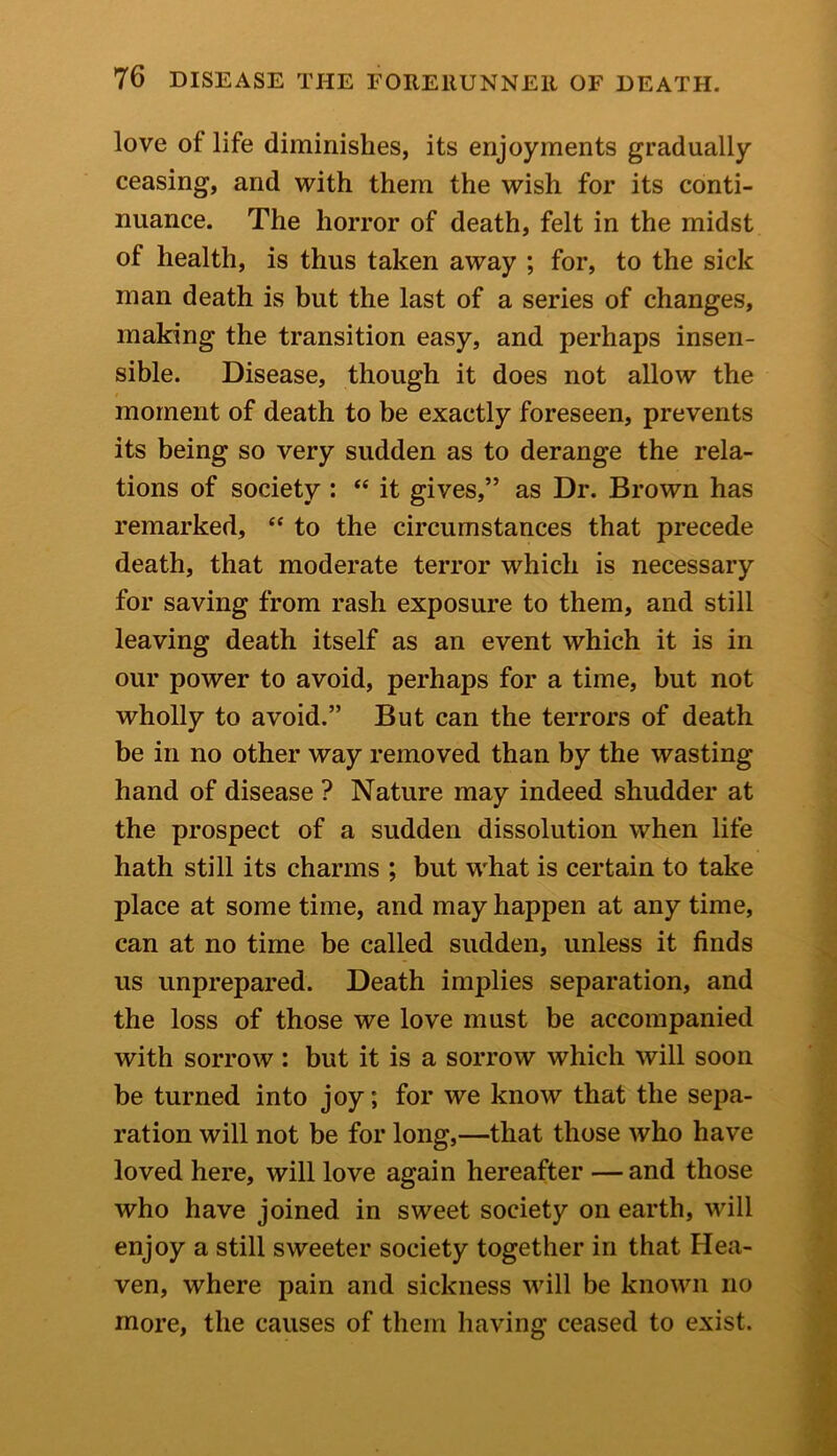 love of life diminishes, its enjoyments gradually ceasing, and with them the wish for its conti- nuance. The horror of death, felt in the midst of health, is thus taken away ; for, to the sick man death is but the last of a series of changes, making the transition easy, and perhaps insen- sible. Disease, though it does not allow the moment of death to be exactly foreseen, prevents its being so very sudden as to derange the rela- tions of society : “ it gives,” as Dr. Brown has remarked, <c to the circumstances that precede death, that moderate terror which is necessary for saving from rash exposure to them, and still leaving death itself as an event which it is in our power to avoid, perhaps for a time, but not wholly to avoid.” But can the terrors of death be in no other way removed than by the wasting hand of disease ? Nature may indeed shudder at the prospect of a sudden dissolution when life hath still its charms ; but what is certain to take place at some time, and may happen at any time, can at no time be called sudden, unless it finds us unprepared. Death implies separation, and the loss of those we love must be accompanied with sorrow: but it is a sorrow which will soon be turned into joy; for we know that the sepa- ration will not be for long,—that those who have loved here, will love again hereafter —and those who have joined in sweet society on earth, will enjoy a still sweeter society together in that Hea- ven, where pain and sickness will be known no more, the causes of them having ceased to exist.