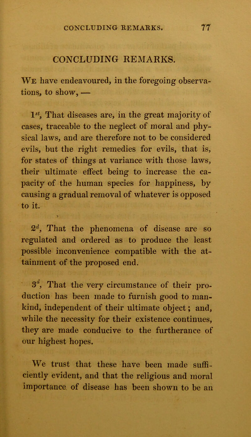 CONCLUDING REMARKS. We have endeavoured, in the foregoing observa- tions, to show, — 1st, That diseases are, in the great majority of cases, traceable to the neglect of moral and phy- sical laws, and are therefore not to be considered evils, but the right remedies for evils, that is, for states of things at variance with those laws, their ultimate effect being to increase the ca- pacity of the human species for happiness, by causing a gradual removal of whatever is opposed to it. 2d, That the phenomena of disease are so regulated and ordered as to produce the least possible inconvenience compatible with the at- tainment of the proposed end. 3d, That the very circumstance of their pro- duction has been made to furnish good to man- kind, independent of their ultimate object; and, while the necessity for their existence continues, they are made conducive to the furtherance of our highest hopes. We trust that these have been made suffi- ciently evident, and that the religious and moral importance of disease has been shown to be an