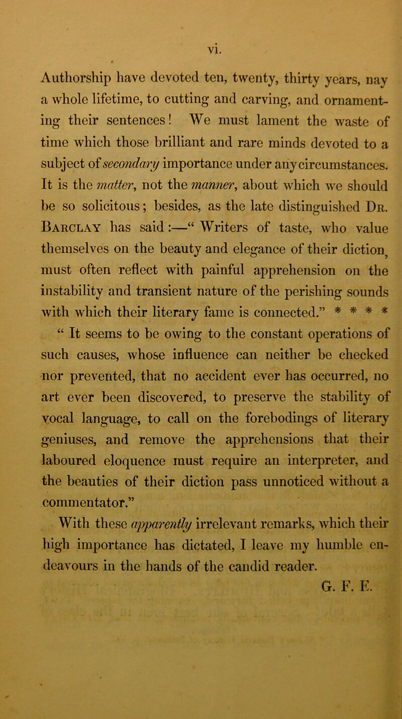 Authorship have devoted ten, twenty, thirty years, nay a whole lifetime, to cutting and carving, and ornament- ing their sentences! We must lament the waste of time which those brilliant and rare minds devoted to a subject of secondary importance under any circumstances. It is the matter, not the manner, about which we should be so solicitous; besides, as the late distinguished Dr. Barclay has said:—“ Writers of taste, who value themselves on the beauty and elegance of their diction, must often reflect with painful apprehension on the instability and transient nature of the perishing sounds with which their literary fame is connected.” * * * * “ It seems to be owing to the constant operations of such causes, whose influence can neither be checked nor prevented, that no accident ever has occurred, no art ever been discovered, to preserve the stability of vocal language, to call on the forebodings of literary geniuses, and remove the apprehensions that their laboured eloquence must require an interpreter, and the beauties of their diction pass unnoticed without a commentator.” With these apparently irrelevant remarks, which their high importance has dictated, I leave my humble en- deavours in the hands of the candid reader. G. F. E.