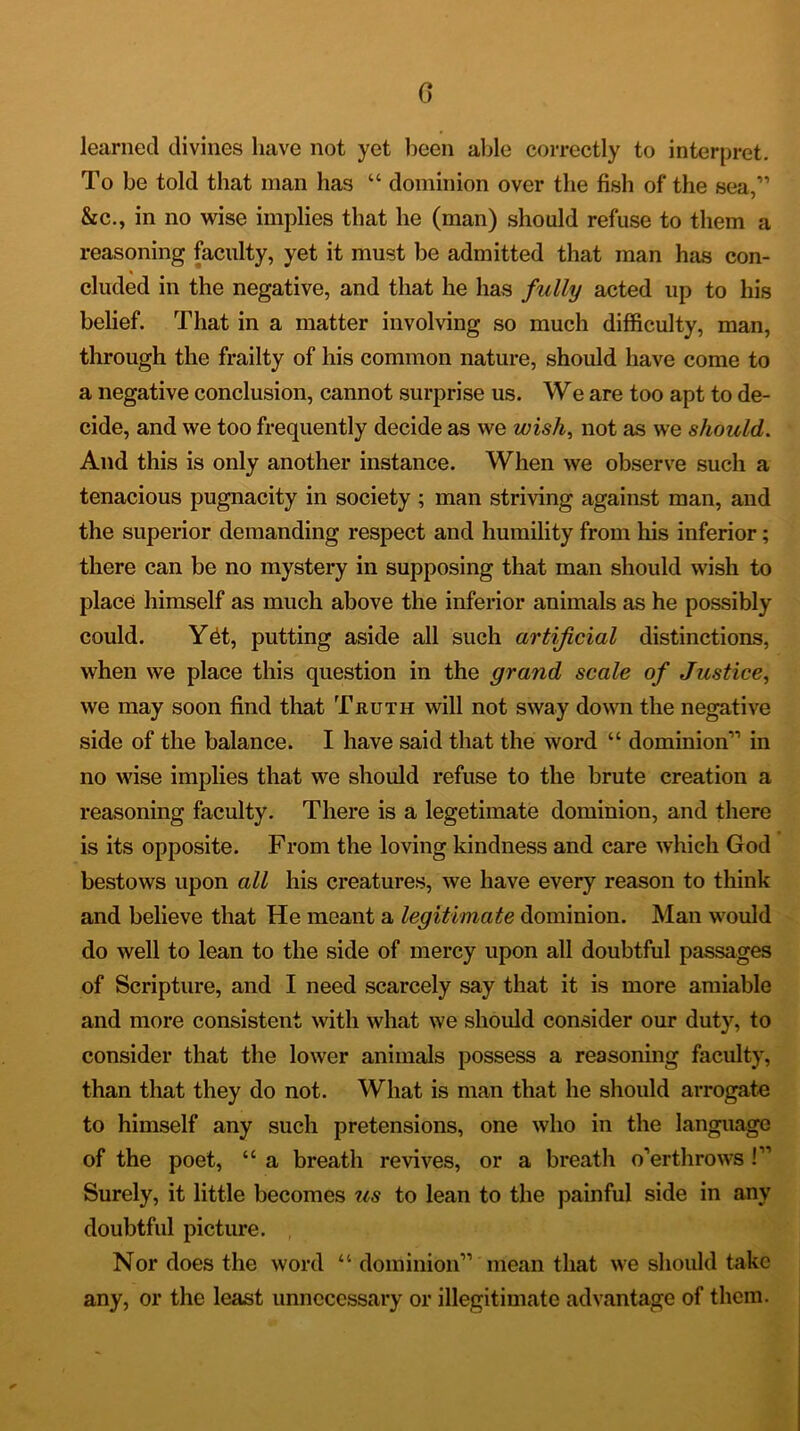 0 learned divines have not yet been able correctly to interpret. To be told that man has “ dominion over the fish of the sea,” &c., in no wise implies that he (man) should refuse to them a reasoning faculty, yet it must be admitted that man has con- eluded in the negative, and that he has fully acted up to his belief. That in a matter involving so much difficulty, man, through the frailty of his common nature, should have come to a negative conclusion, cannot surprise us. We are too apt to de- cide, and we too frequently decide as we wish, not as we should. And this is only another instance. When we observe such a tenacious pugnacity in society; man striving against man, and the superior demanding respect and humility from his inferior; there can be no mystery in supposing that man should wish to place himself as much above the inferior animals as he possibly could. Y6t, putting aside all such artificial distinctions, when we place this question in the grand scale of Justice, we may soon find that Truth will not sway down the negative side of the balance. I have said that the word “ dominion” in no wise implies that we should refuse to the brute creation a reasoning faculty. There is a legetimate dominion, and there is its opposite. From the loving kindness and care which God bestows upon all his creatures, we have every reason to think and believe that He meant a legitimate dominion. Man would do well to lean to the side of mercy upon all doubtful passages of Scripture, and I need scarcely say that it is more amiable and more consistent with what we should consider our duty, to consider that the lower animals possess a reasoning faculty, than that they do not. What is man that he should arrogate to himself any such pretensions, one who in the language of the poet, “ a breath revives, or a breath o’erthrows !” Surely, it little becomes us to lean to the painful side in any doubtful picture. Nor does the word “ dominion” mean that we should take any, or the least unnecessary or illegitimate advantage of them.