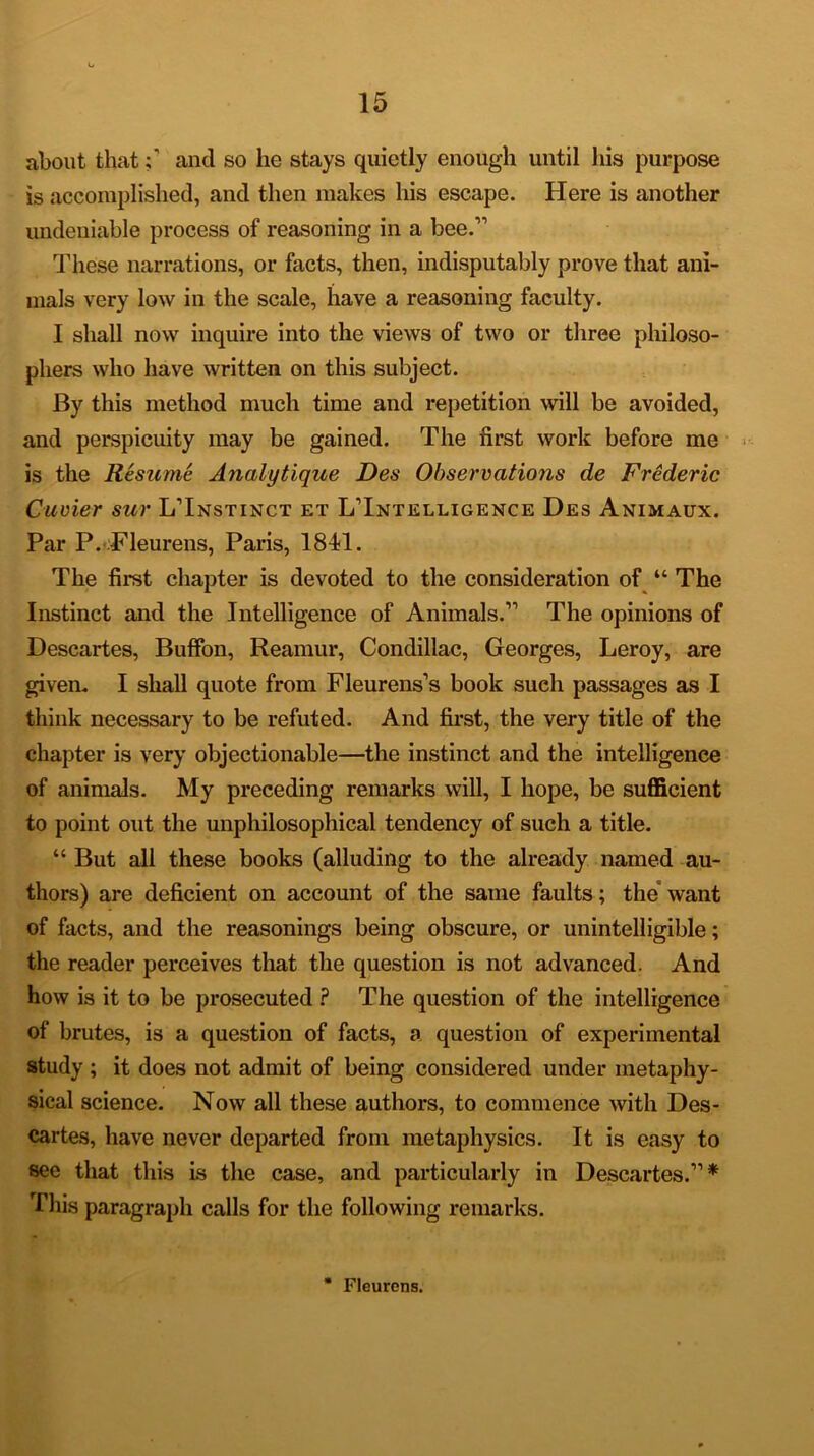 about thatand so he stays quietly enough until his purpose is accomplished, and then makes his escape. Here is another undeniable process of reasoning in a bee.” These narrations, or facts, then, indisputably prove that ani- mals very low in the scale, have a reasoning faculty. I shall now inquire into the views of two or three philoso- phers who have written on this subject. By this method much time and repetition will be avoided, and perspicuity may be gained. The first work before me is the Resume Analytique Des Observations de Frederic Cuvier sur LTnstinct et ^Intelligence Des Animaux. Par P. Fleurens, Paris, 1811. The first chapter is devoted to the consideration of “ The Instinct and the Intelligence of Animals.” The opinions of Descartes, Buffon, Reamur, Condillac, Georges, Leroy, are given. I shall quote from Fleurens’s book such passages as I think necessary to be refuted. And first, the very title of the chapter is very objectionable—the instinct and the intelligence of animals. My preceding remarks will, I hope, be sufficient to point out the unphilosophical tendency of such a title. “ But all these books (alluding to the already named au- thors) are deficient on account of the same faults; the want of facts, and the reasonings being obscure, or unintelligible; the reader perceives that the question is not advanced. And how is it to be prosecuted ? The question of the intelligence of brutes, is a question of facts, a question of experimental study ; it does not admit of being considered under metaphy- sical science. Now all these authors, to commence with Des- cartes, have never departed from metaphysics. It is easy to see that this is the case, and particularly in Descartes.”* This paragraph calls for the following remarks. * Fleurens.