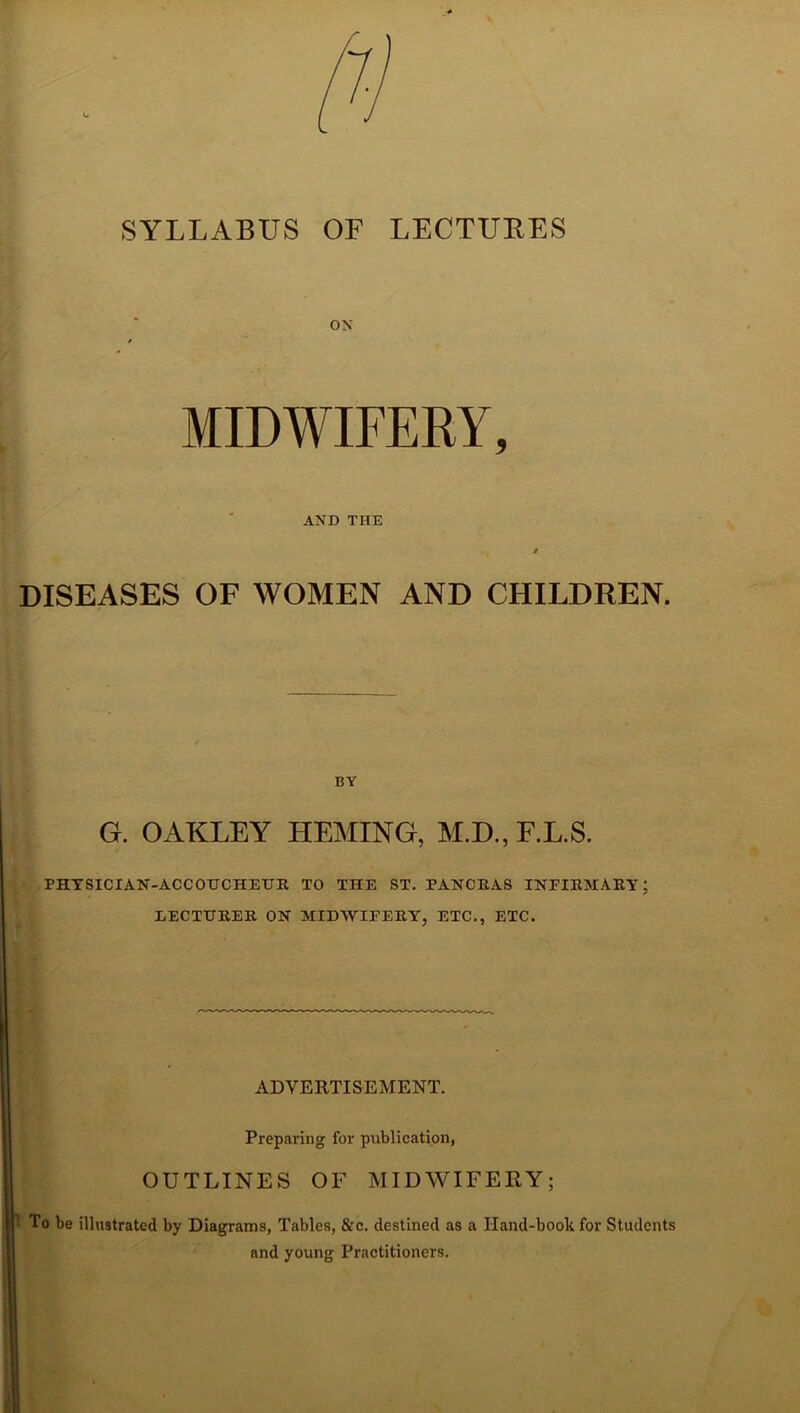 SYLLABUS OF LECTURES ON MIDWIFERY, AND THE S DISEASES OF WOMEN AND CHILDREN. BY G. OAKLEY HEMING, M.D., F.L.S. PHYSICIAN-ACCOUCHEUR TO THE ST. PANCRAS INFIRMARY; LECTURER ON MIDWIFERY, ETC., ETC. ADVERTISEMENT. Preparing for publication, OUTLINES OF MIDWIFERY; To be illustrated by Diagrams, Tables, &c. destined as a Hand-book for Students and young Practitioners.