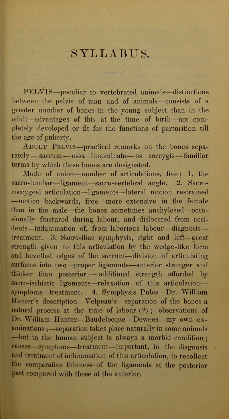 SYLLABUS PELVIS—peculiar to vertebrated animals—distinctions between the pelvis of man and of animals—consists of a greater number of bones in the young subject than in the adult—advantages of this at the time of birth—not com- pletely developed or fit for the functions of parturition till the age of puberty. Adult Pelvis—practical remarks on the bones sepa- rately— sacrum — ossa innominata—os coccygis—familiar terms by which these bones are designated. Mode of union—number of articulations, five ; 1. the sacro-lumbar—ligament—sacro-vertebral angle. 2. Sacro- coccygeal articulation—ligaments—lateral motion restrained —motion backwards, free—more extensive in the female than in the male—the bones sometimes anchylosed—occa- sionally fractured during labour, and dislocated from acci- dents—inflammation of, from laborious labour—diagnosis— treatment. 3. Sacro-iliac symphysis, right and left—great strength given to this articulation by the wedge-like form and bevelled edges of the sacrum—division of articulating surfaces into two—proper ligaments—anterior stronger and thicker than posterior — additional strength afforded by sacro-ischiatic ligaments—relaxation of this articulation— symptoms—treatment. 4. Symphysis Pubis—Dr. William Hunter’s description—Velpeau’s—separation of the bones a natural process at the time of labour (?) ; observations of Dr. William Hunter—Baudelocque—Dewees—my own ex- aminations;—separation takes place naturally in some animals —but in the human subject is always a morbid condition ; causes—symptoms—treatment—important, in the diagnosis and treatment of inflammation of this articulation, to recollect the comparative thinness of the ligaments at the posterior part compared with those at the anterior.