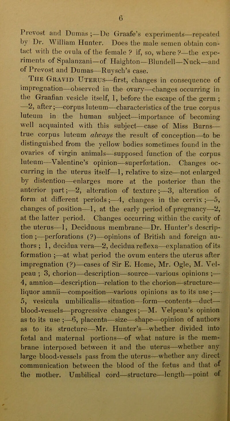 Prevost and Dumas ;—De Graafe’s experiments—repeated by Dr. William Hunter. Does the male semen obtain con- tact with the ovula of the female ? if, so, where ?—the expe- riments of Spalanzani—of Haighton—Blundell—Nuck—and of Prevost and Dumas—Ruysch’s case. The Gravid Uterus—first, changes in consequence of impregnation—observed in the ovary—changes occurring in the Graafian vesicle itself, 1, before the escape of the germ ; —2, after;—corpus luteum—characteristics of the true corpus luteum in the human subject—importance of becoming well acquainted with this subject—case of Miss Burns— true corpus luteum always the result of conception—to be distinguished from the yellow bodies sometimes found in the ovaries of virgin animals—supposed function of the corpus luteum—Valentine’s opinion—superfoetation. Changes oc- curring in the uterus itself—1, relative to size—not enlarged by distention—enlarges more at the posterior than the anterior part;—2, alteration of texture ;—3, alteration of form at different periods;—4, changes in the cervix ;—5, changes of position—1, at the early period of pregnancy—2, at the latter period. Changes occurring within the cavity of the uterus—1, Deciduous membrane—Dr. Hunter’s descrip- tion ;—perforations (?)—opinions of British and foreign au- thors ; 1, decidua vera—2, decidua reflexa—explanation of its formation ;—at what period the ovum enters the uterus after impregnation (?)—cases of Sir E. Home, Mr. Ogle, M. Vel- peau ; 3, chorion—description—source—various opinions ;— 4, amnion—description—relation to the chorion—structure— liquor amnii—composition—various opinions as to its use;— 5, vesicula umbilicalis—situation—form—contents—duct— blood-vessels—progressive changes;—M. Velpeau’s opinion as to its use ;—6, placenta—size—shape—opinion of authors as to its structure—Mr. Hunter’s—whether divided into foetal and maternal portions—of what nature is the mem- brane interposed between it and the uterus—whether any large blood-vessels pass from the uterus—whether any direct communication between the blood of the foetus and that of the mother. Umbilical cord—structure—length—point of