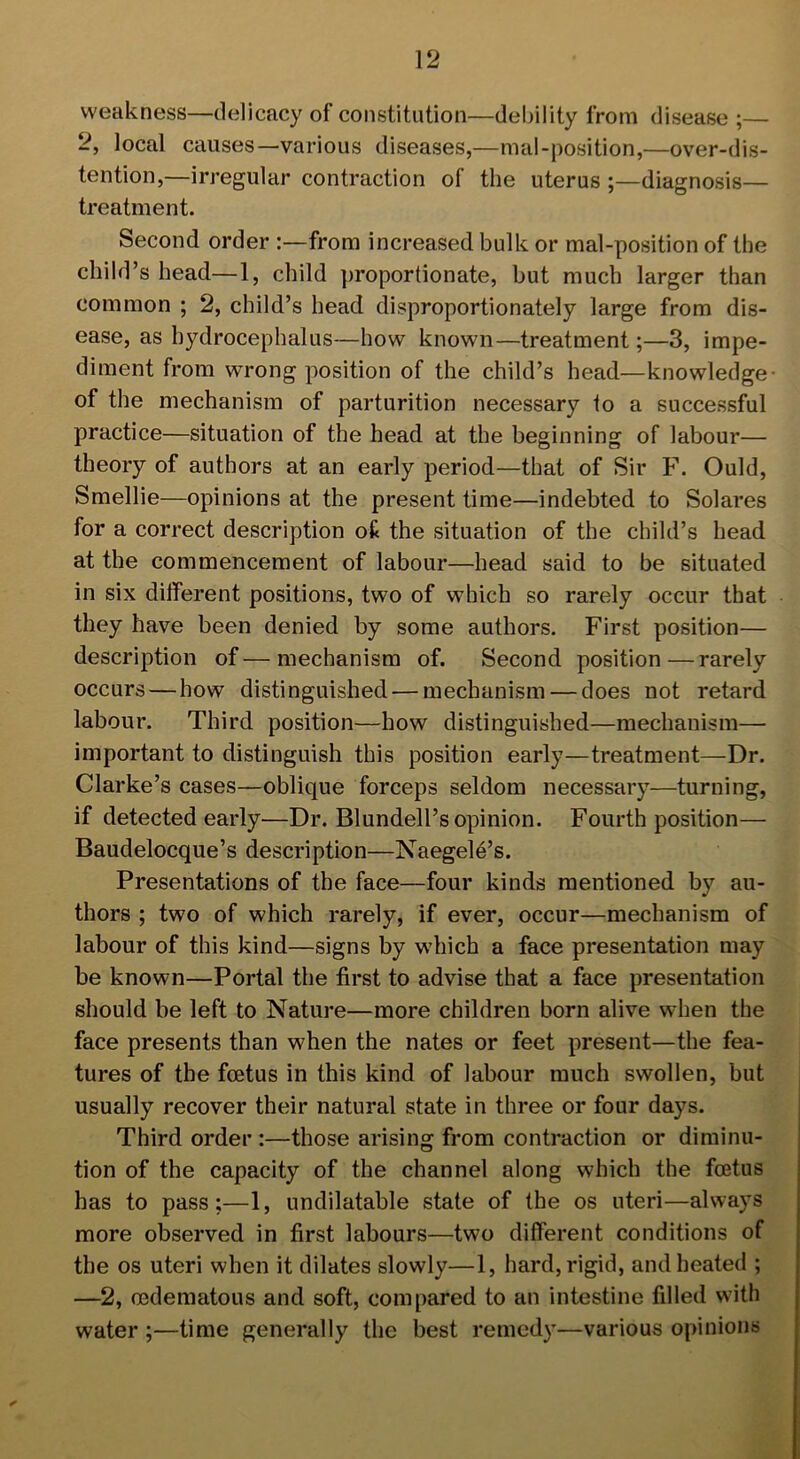 weakness—delicacy of constitution—debility from disease ;— 2, local causes—various diseases,—mal-position,—over-dis- tention,—irregular contraction of the uterus ;—diagnosis— treatment. Second order :—from increased bulk or mal-position of the child’s head—1, child proportionate, but much larger than common ; 2, child’s head disproportionately large from dis- ease, as hydrocephalus—how known—treatment;—3, impe- diment from wrong position of the child’s head—knowledge- of the mechanism of parturition necessary to a successful practice—situation of the head at the beginning of labour— theory of authors at an early period—that of Sir F. Ould, Smellie—opinions at the present time—indebted to Solares for a correct description ofc the situation of the child’s head at the commencement of labour—head said to be situated in six different positions, two of which so rarely occur that they have been denied by some authors. First position— description of—mechanism of. Second position—rarely occurs — how distinguished — mechanism — does not retard labour. Third position—how distinguished—mechanism—- important to distinguish this position early—treatment—Dr. Clarke’s cases—oblique forceps seldom necessary—turning, if detected early—Dr. Blundell’s opinion. Fourth position— Baudelocque’s description—Naegele’s. Presentations of the face—four kinds mentioned by au- thors ; two of which rarely, if ever, occur—mechanism of labour of this kind—signs by which a face presentation may be known—Portal the first to advise that a face presentation should be left to Nature—more children born alive when the face presents than when the nates or feet present—the fea- tures of the fcetus in this kind of labour much swollen, but usually recover their natural state in three or four days. Third order :—those arising from contraction or diminu- tion of the capacity of the channel along which the foetus has to pass;—1, undilatable state of the os uteri—always more observed in first labours—two different conditions of the os uteri when it dilates slowly—1, hard, rigid, and heated ; —2, ocdematous and soft, compared to an intestine filled with water ;—time generally the best remedy—various opinions