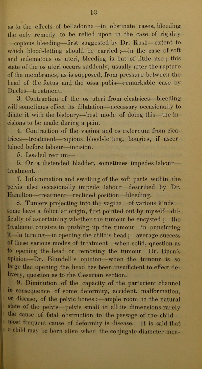 as to the effects of belladonna—in obstinate cases, bleeding the only remedy to be relied upon in the case of rigidity —copious bleeding—first suggested by Dr. Rush—extent to which blood-letting should be carried ;—in the case of soft and cedematous os uteri, bleeding is but of little use ; this state of the os uteri occurs suddenly, usually after the rupture of the membranes, as is supposed, from pressure between the head of the fcetus and the ossa pubis—remarkable case by Duclos—treatment. 3. Contraction of the os uteri from cicatrices—bleeding will sometimes effect its dilatation—necessary occasionally to dilate it with the bistoury—best mode of doing this—the in- cisions to be made during a pain. 4. Contraction of the vagina and os externum from cica- trices—treatment—copious blood-letting, bougies, if ascer- tained before labour—incision. 5. Loaded rectum— 6. Or a distended bladder, sometimes impedes labour— treatment. 7. Inflammation and swelling of the soft parts within the pelvis also occasionally impede labour—described by Dr. Hamilton—treatment—reclined position—bleeding. 8. Tumors projecting into the vagina—of various kinds— some have a folicular origin, first pointed out by myself—dif- ficulty of ascertaining whether the tumour be encysted ;—the treatment consists in pushing up the tumour—in puncturing it—in turning—in opening the child’s head;-—average success of these various modes of treatment—when solid, question as to opening the head or removing the tumour—Dr. Burn’s opinion—Dr. Blundell’s opinion—when the tumour is so large that opening the head has been insufficient to effect de- livery, question as to the Cesarian section. 9. Diminution of the capacity of the parturient channel in consequence of some deformity, accident, malformation, or disease, of the pelvic bones ;—ample room in the natural state of the pelvis—pelvis small in all its dimensions rarely the cause of fatal obstruction to the passage of the child— most frequent cause of deformity is disease. It is said that a child may be born alive when the conjugate diameter mea-