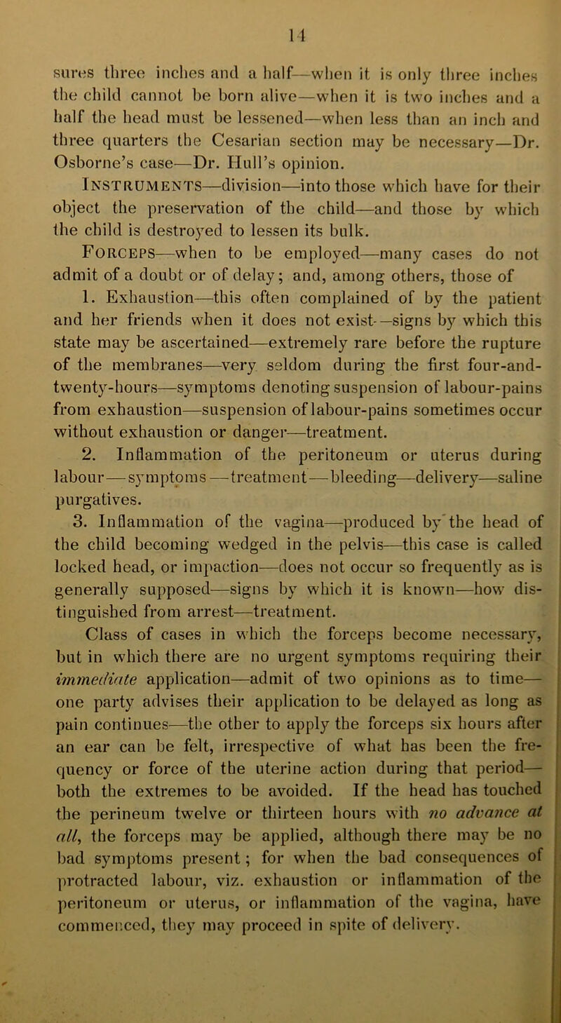 11 sures three inches and a half—when it is only three inches the child cannot be born alive—when it is two inches and a half the head must be lessened—when less than an inch and three quarters the Cesarian section may be necessary—Dr. Osborne’s case—Dr. Hull’s opinion. Instruments—division—into those which have for their object the preservation of the child—and those by which the child is destroyed to lessen its bulk. Forceps—when to be employed—many cases do not admit of a doubt or of delay; and, among others, those of 1. Exhaustion—this often complained of by the patient and her friends when it does not exist —signs by which this state may be ascertained—extremely rare before the rupture of the membranes—very seldom during the first four-and- twenty-hours—symptoms denoting suspension of labour-pains from exhaustion—suspension of labour-pains sometimes occur without exhaustion or danger—treatment. 2. Inflammation of the peritoneum or uterus during 1 abour—sy mpto m s — t reatm ent—bl eedi ng—delivery—saline purgatives. 3. Inflammation of the vagina—produced by the head of the child becoming wedged in the pelvis—this case is called locked head, or impaction—does not occur so frequently as is generally supposed—signs by which it is known—how dis- tinguished from arrest—treatment. Class of cases in which the forceps become necessary, but in which there are no urgent symptoms requiring their immediate application—admit of two opinions as to time— one party advises their application to be delayed as long as pain continues—the other to apply the forceps six hours after an ear can be felt, irrespective of what has been the fre- quency or force of the uterine action during that period— both the extremes to be avoided. If the head has touched the perineum twelve or thirteen hours with no advance at all, the forceps may be applied, although there may be no bad symptoms present; for when the bad consequences of protracted labour, viz. exhaustion or inflammation of the peritoneum or uterus, or inflammation of the vagina, have commenced, they may proceed in spite of delivery.