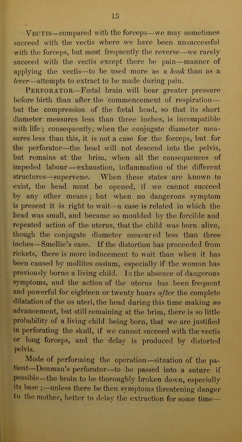 Vectis—compared with the forceps—we may sometimes succeed with the vectis where we have been unsuccessful with the forceps, but most frequently the reverse—we rarely succeed with the vectis except there be pain—manner of applying the vectis—to be used more as a hook than as a lever—attempts to extract to be made during pain. Perforator—Foetal brain will bear greater pressure before birth than after the commencement of respiration— but the compression of the foetal head, so that its short diameter measures less than three inches, is incompatible with life ; consequently, when the conjugate diameter mea- sures less than this, it is not a case for the forceps, but for the perforator—the head will not descend into the pelvis, but remains at the brim, when all the consequences of impeded labour — exhaustion, inflammation of the different structures—supervene. When these states are known to exist, the head must be opened, if we cannot succeed by any other means ; but when no dangerous symptom is present it is right to wait—a case is related in which the head was small, and became so moulded by the forcible and repeated action of the uterus, that the child was born alive, though the conjugate diameter measured less than three inches—Smellie’s case. If the distortion has proceeded from rickets, there is more inducement to wait than when it has been caused by mollites ossium, especially if the woman has previously borne a living child. In the absence of dangerous symptoms, and the action of the uterus has been frequent and powerful for eighteen or twenty hours after the complete dilatation of the os uteri, the head during this time making no advancement, but still remaining at the brim, there is so little probability of a living child being born, that we are justified in perforating the skull, if we cannot succeed with the vectis or long forceps, and the delay is produced by distorted pelvis. Mode of performing the operation—situation of the pa- tient—Denman’s perforator—to be passed into a suture if possible—the brain to be thoroughly broken down, especially its base ;—unless there be then symptoms threatening danger to the mother, better to delay the extraction for some time—