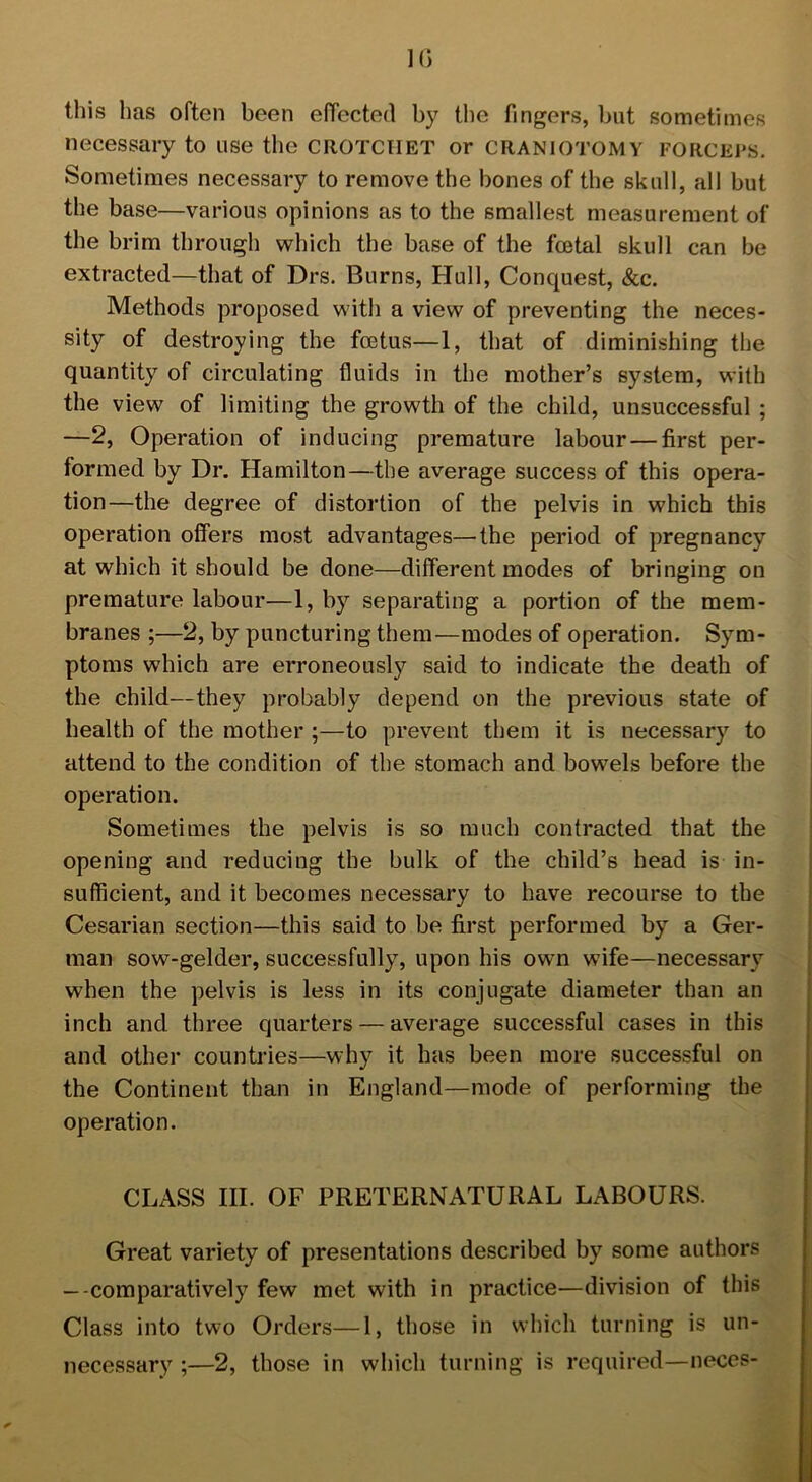 ]() this lias often been effected by the fingers, but sometimes necessary to use the CROTCHET or CRANIOTOMY FORCEPS. Sometimes necessary to remove the bones of the skull, all but the base—various opinions as to the smallest measurement of the brim through which the base of the foetal skull can be extracted—that of Drs. Burns, Hull, Conquest, &c. Methods proposed with a view of preventing the neces- sity of destroying the foetus—1, that of diminishing the quantity of circulating fluids in the mother’s system, with the view of limiting the growth of the child, unsuccessful ; —2, Operation of inducing premature labour — first per- formed by Dr. Hamilton—the average success of this opera- tion—the degree of distortion of the pelvis in which this operation offers most advantages—the period of pregnancy at which it should be done—different modes of bringing on premature labour—1, by separating a portion of the mem- branes ;—2, by puncturing them—modes of operation. Sym- ptoms which are erroneously said to indicate the death of the child—they probably depend on the previous state of health of the mother ;—to prevent them it is necessary to attend to the condition of the stomach and bowels before the operation. Sometimes the pelvis is so much contracted that the opening and reducing the bulk of the child’s head is in- sufficient, and it becomes necessary to have recourse to the Cesarian section—this said to be first performed by a Ger- man sow-gelder, successfully, upon his own wife—necessary when the pelvis is less in its conjugate diameter than an inch and three quarters — average successful cases in this and other countries—why it has been more successful on the Continent than in England—mode of performing the operation. CLASS III. OF PRETERNATURAL LABOURS. Great variety of presentations described by some authors — comparatively few met with in practice—division of this Class into two Orders—1, those in which turning is un- necessary ;—2, those in which turning is required—neces-