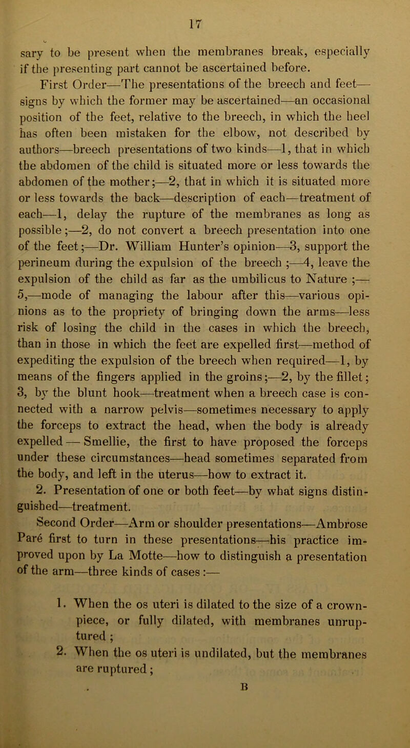 sary to be present when the membranes break, especially if the presenting part cannot be ascertained before. First Order—The presentations of the breech and feet— signs by which the former may be ascertained—an occasional position of the feet, relative to the breech, in which the heel has often been mistaken for the elbow, not described by authors—breech presentations of two kinds—1, that in which the abdomen of the child is situated more or less towards the abdomen of the mother;—2, that in which it is situated more or less towards the back—description of each—treatment of each—1, delay the rupture of the membranes as long as possible;—2, do not convert a breech presentation into one of the feet;—Dr. William Hunter’s opinion—3, support the perineum during the expulsion of the breech ;—4, leave the expulsion of the child as far as the umbilicus to Nature ;— 5,—mode of managing the labour after this—various opi- nions as to the propriety of bringing down the arms—less risk of losing the child in the cases in which the breech, than in those in which the feet are expelled first—method of expediting the expulsion of the breech when required—1, by means of the fingers applied in the groins;—2, by the fillet; 3, by the blunt hook—treatment when a breech case is con- nected with a narrow pelvis—sometimes necessary to apply the forceps to extract the head, when the body is already expelled — Smellie, the first to have proposed the forceps under these circumstances—head sometimes separated from the body, and left in the uterus—how to extract it. 2. Presentation of one or both feet—by what signs distin- guished—treatment. Second Order—Arm or shoulder presentations—Ambrose Pare first to turn in these presentations—his practice im- proved upon by La Motte—how to distinguish a presentation of the arm—three kinds of cases :— 1. When the os uteri is dilated to the size of a crown- piece, or fully dilated, with membranes unrup- tured ; 2. When the os uteri is undilated, but the membranes are ruptured; B