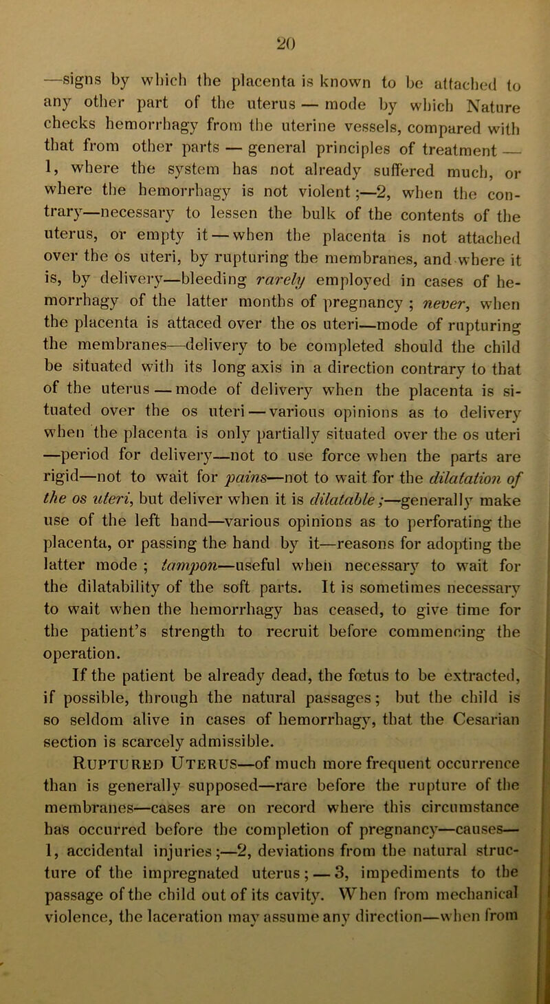 —signs by which the placenta is known to be attached to any other part of the uterus — mode by which Nature checks hemorrhagy from the uterine vessels, compared with that from other parts — general principles of treatment 1, where the system has not already suffered much, or where the hemorrhagy is not violent;—2, when the con- trary-necessary to lessen the bulk of the contents of the uterus, or empty it —when the placenta is not attached over the os uteri, by rupturing the membranes, and where it is, by delivery—bleeding rarely employed in cases of he- morrhagy of the latter months of pregnancy ; never, when the placenta is attaced over the os uteri—mode of rupturing the membranes—delivery to be completed should the child be situated with its long axis in a direction contrary to that of the uterus—mode of delivery when the placenta is si- tuated over the os uteri — various opinions as to delivery when the placenta is only partially situated over the os uteri —period for delivery—not to use force when the parts are rigid—not to wait for pains—not to wait for the dilatation of the os uteri, but deliver when it is dilatable;—generally make use of the left hand—various opinions as to perforating the placenta, or passing the hand by it—reasons for adopting the latter mode ; tampon—useful when necessary to wait for the dilatability of the soft parts. It is sometimes necessary to wait when the hemorrhagy has ceased, to give time for the patient’s strength to recruit before commencing the operation. If the patient be already dead, the foetus to be extracted, if possible, through the natural passages; but the child is so seldom alive in cases of hemorrhagy, that the Cesarian section is scarcely admissible. Ruptured Uterus—of much more frequent occurrence than is generally supposed—rare before the rupture of the membranes—cases are on record where this circumstance has occurred before the completion of pregnancy—causes— 1, accidental injuries;—2, deviations from the natural struc- ture of the impregnated uterus; — 3, impediments to the passage of the child out of its cavity. When from mechanical violence, the laceration may assume any direction—when from