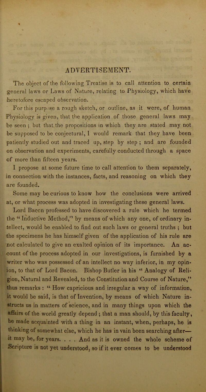 / ADVERTISEMENT. The object of the following Treatise is to call attention to certain general laws or Laws of Nature, relating to Physiology, which have heretofore escaped observation. For this purpose a rough sketch, or outline, as it were, of human Physiology is given, that the application of those general laws may be seen ; but that the propositions in which they are stated may not be supposed to be conjectural, I would remark that they have been patiently studied out and traced up, step by step ; and are founded on observation and experiments, carefully conducted through a space of more than fifteen years. I propose at some future time to call attention to them separately, in connection with the instances, facts, and reasoning on which they are founded. Some may be curious to know how the conclusions were arrived at, or what process was adopted in investigating these general laws. Lord Bacon professed to have discovered a rule which he termed the “ Inductive Method,” by means of which any one, of ordinary in- tellect, would be enabled to find out such laws or general truths ; but the specimens he has himself given of the application of his rule are not calculated to give an exalted opinion of its importance. An ac- count. of the process adopted in our investigations, is furnished by a writer who was possessed of an intellect no way inferior, in my opin- ion, to that of Lord Bacon. Bishop Butler in his “ Analogy of Reli- gion, Natural and Revealed, to the Constitution and Course of Nature,” thus remarks : “ How capricious and irregular a way of information, it would be said, is that of Invention, by means of which Nature in- structs us in matters of science, and in many things upon which the affairs of the world greatly depend ; that a man should, by this faculty, be made acquainted with a thing in an instant, when, perhaps, he is thinking of somewhat else, which he has in vain been searching after— it may be, for years. . . . And as it is owned the whole scheme of Scripture is not yet understood, so if it ever comes to be understood