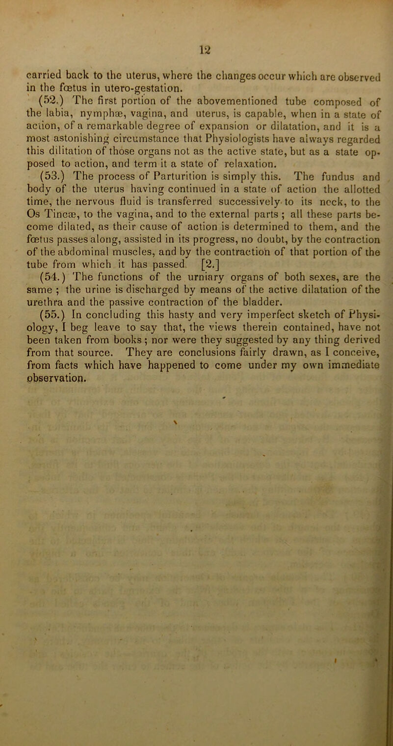 carried back to the uterus, where the changes occur which are observed in the foetus in utero-gestation. (52.) The first portion of the abovementioned tube composed of the labia, nymphae, vagina, and uterus, is capable, when in a state of action, of a remarkable degree of expansion or dilatation, and it is a most astonishing circumstance that Physiologists have always regarded this dilitation of those organs not as the active state, but as a state op. posed to action, and term it a state of relaxation. (53.) The process of Parturition is simply this. The fundus and body of the uterus having continued in a state of action the allotted time, the nervous fluid is transferred successively to its neck, to the Os Tincae, to the vagina, and to the external parts ; all these parts be- come dilated, as their cause of action is determined to them, and the foetus passes along, assisted in its progress, no doubt, by the contraction of the abdominal muscles, and by the contraction of that portion of the tube from which it has passed [2.] (54.) The functions of the urniary organs of both sexes, are the same ; the urine is discharged by means of the active dilatation of the urethra and the passive contraction of the bladder. (55.) In concluding this hasty and very imperfect sketch of Physi- ology, I beg leave to say that, the views therein contained, have not been taken from books; nor were they suggested by any thing derived from that source. They are conclusions fairly drawn, as I conceive, from facts which have happened to come under my own immediate observation.