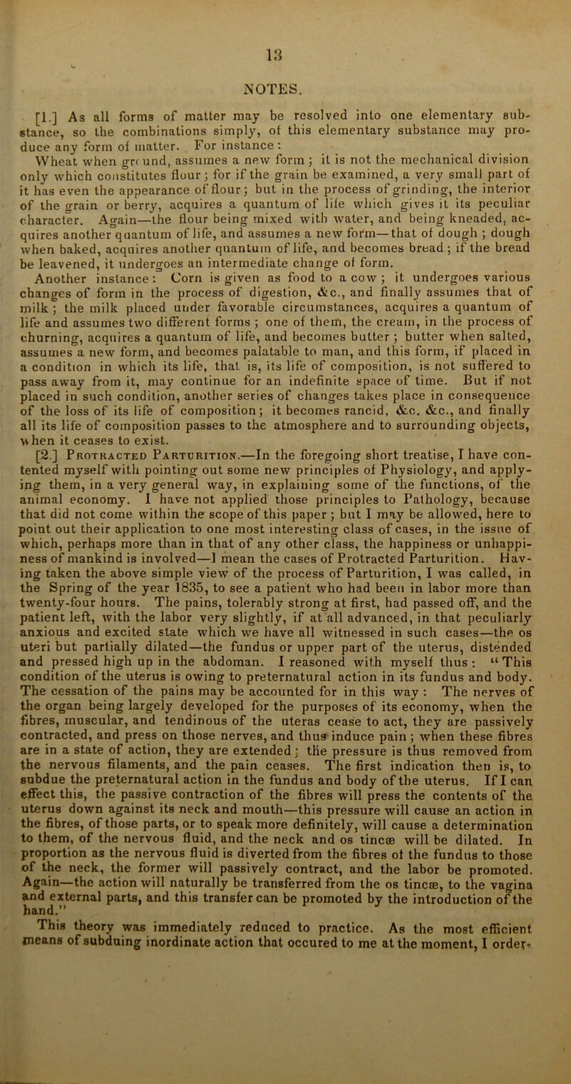 NOTES. [1.] As all forms of matter may be resolved into one elementary sub- stance, so the combinations simply, of this elementary substance may pro- duce any form of matter. For instance: Wheat when grr und, assumes a new form ; it is not the mechanical division only which constitutes flour; for if the grain be examined, a very small part of it has even the appearance of flour; but in the process of grinding, the interior of the grain or berry, acquires a quantum of life which gives it its peculiar character. Again—the flour being mixed with water, and being kneaded, ac- quires another quantum of life, and assumes a new form—that of dough ; dough when baked, acquires another quantum of life, and becomes bread ; if the bread be leavened, it undergoes an intermediate change of form. Another instance: Corn is given as food to a cow ; it undergoes various changes of form in the process of digestion, &c., and finally assumes that of milk ; the milk placed under favorable circumstances, acquires a quantum of life and assumes two different forms ; one of them, the cream, in the process of churning, acquires a quantum of life, and becomes butter ; butter when salted, assumes a new form, and becomes palatable to man, and this form, if placed in a condition in which its life, that is, its life of composition, is not suffered to pass away from it, may continue for an indefinite space of time. But if not placed in such condition, another series of changes takes place in consequence of the loss of its life of composition; it becomes rancid, &c. &c., and finally all its life of composition passes to the atmosphere and to surrounding objects, when it ceases to exist. [2.] Protracted Parturition.—In the foregoing short treatise, I have con- tented myself with pointing out some new principles of Physiology, and apply- ing them, in a very general way, in explaining some of the functions, of the animal economy. I have not applied those principles to Pathology, because that did not come within the scope of this paper ; but I may be allowed, here to point out their application to one most interesting class of cases, in the issue of which, perhaps more than in that of any other class, the happiness or unhappi- ness of mankind is involved—1 mean the cases of Protracted Parturition. Hav- ing taken the above simple view of the process of Parturition, I was called, in the Spring of the year 1835, to see a patient who had been in labor more than twenty-four hours. The pains, tolerably strong at first, had passed off, and the patient left, with the labor very slightly, if at all advanced, in that peculiarly anxious and excited state which we have all witnessed in such cases—the os uteri but partially dilated—the fundus or upper part of the uterus, distended and pressed high up in the abdoman. I reasoned with myself thus : “ This condition of the uterus is owing to preternatural action in its fundus and body. The cessation of the pains may be accounted for in this way : The nerves of the organ being largely developed for the purposes of its economy, when the fibres, muscular, and tendinous of the uteras cease to act, they are passively contracted, and press on those nerves, and thug induce pain; when these fibres are in a state of action, they are extended; the pressure is thus removed from the nervous filaments, and the pain ceases. The first indication then is, to subdue the preternatural action in the fundus and body of the uterus. If I can effect this, the passive contraction of the fibres will press the contents of the uterus down against its neck and mouth—this pressure will cause an action in the fibres, of those parts, or to speak more definitely, will cause a determination to them, of the nervous fluid, and the neck and os tine® will be dilated. In proportion as the nervous fluid is diverted from the fibres of the fundus to those of the neck, the former will passively contract, and the labor be promoted. Again—the action will naturally be transferred from the os tine®, to the vagina and external parts, and this transfer can be promoted by the introduction of the hand.” This theory was immediately reduced to practice. As the most efficient means of subduing inordinate action that occured to me at the moment, l order-