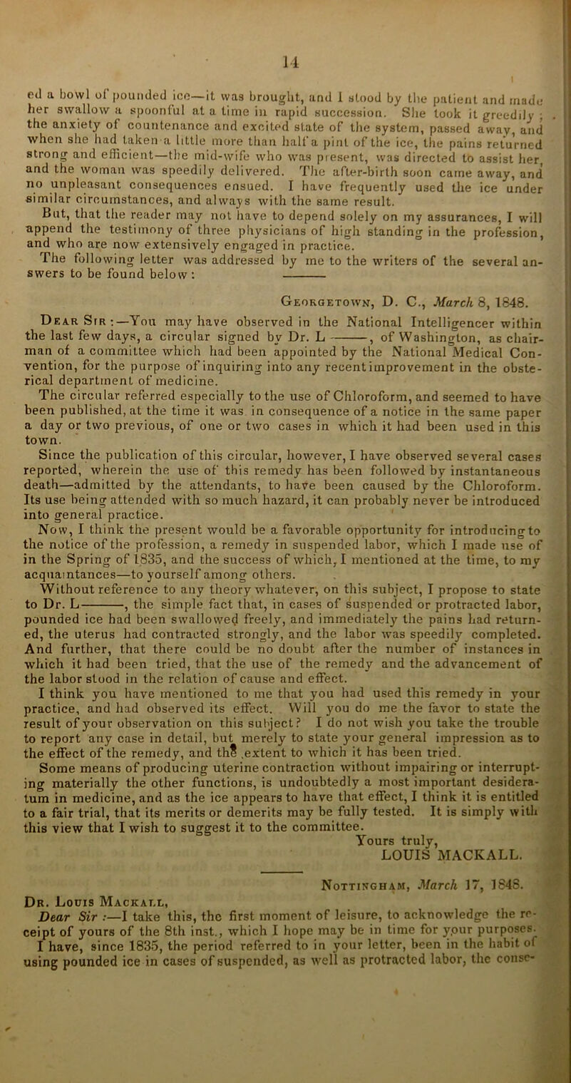 eil a bowl of pounded ice— it was brought, and 1 stood by the patient and made her swallow a spoonful at a time in rapid succession. She took it greedily ; the anxiety of countenance and excited state of the system, passed away, and when she had taken a little more than half a pint of the ice, the pains returned strong and efficient—the mid-wife who was piesent, was directed to assist her and the woman was speedily delivered. The after-birth soon came away, and no unpleasant consequences ensued. I have frequently used the ice under similar circumstances, and always with the same result. But, that the reader may not have to depend solely on my assurances, I will append the testimony of three physicians of high standing in the profession, and who are now extensively engaged in practice,. The following letter was addressed by me to the writers of the several an- swers to be found below : Georgetown, D. C., March 8, 1848. Dear Sir You may have observed in the National Intelligencer within the last few days, a circular signed by Dr. L , of Washington, as chair- man of a committee which had been appointed by the National Medical Con- vention, for the purpose of inquiring into any recent improvement in the obste- rical department of medicine. The circular referred especially to the use of Chloroform, and seemed to have been published, at the time it was in consequence of a notice in the same paper a day or two previous, of one or two cases in which it had been used in this town. Since the publication of this circular, however, I have observed several cases reported, wherein the use of this remedy has been followed by instantaneous death—admitted by the attendants, to have been caused by the Chloroform. Its use being attended with so much hazard, it can probably never be introduced into general practice. Now, I think the present would be a favorable opportunity for introducing to the notice of the profession, a remedy in suspended labor, which I made use of in the Spring of 1835, and the success of which, I mentioned at the time, to my acquaintances—to yourself among others. Without reference to any theory whatever, on this subject, I propose to state to Dr. L , the simple fact that, in cases of suspended or protracted labor, pounded ice had been swallowed freely, and immediately the pains had return- ed, the uterus had contracted strongly, and the labor was speedily completed. And further, that there could be no doubt after the number of instances in which it had been tried, that the use of the remedy and the advancement of the labor stood in the relation of cause and effect. I think you have mentioned to me that you had used this remedy in your practice, and had observed its effect. Will you do me the favor to state the result of your observation on this subject? I do not wish you take the trouble to report any case in detail, but merely to state your general impression as to the effect of the remedy, and thS .extent to which it has been tried. Some means of producing uterine contraction without impairing or interrupt- ing materially the other functions, is undoubtedly a most important desidera- tum in medicine, and as the ice appears to have that effect, I think it is entitled to a fair trial, that its merits or demerits may be fully tested. It is simply with this view that I wish to suggest it to the committee. Yours truly, LOUIS MACKALL. Nottingham, March 17, 1848. Dr. Louis Mackat.l, Dear Sir :—I take this, the first moment of leisure, to acknowledge the re- ceipt of yours of the 8th inst., which I hope may be in time for ypur purposes I have, since 1835, the period referred to in your letter, been in the habit of using pounded ice in cases of suspended, as well as protracted labor, the conse-