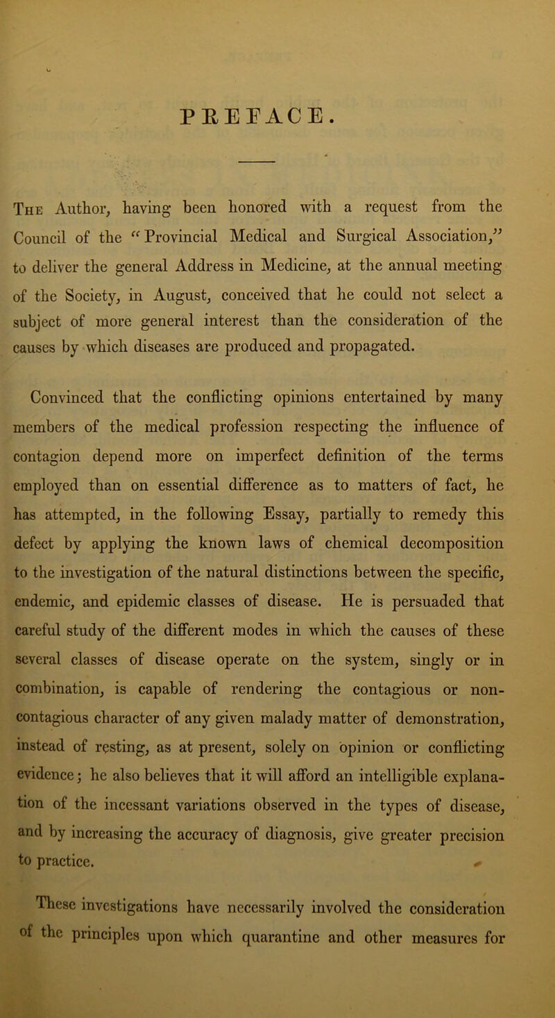 PREFACE. The Author, having been honored with a request from the Council of the “ Provincial Medical and Surgical Association,” to deliver the general Address in Medicine, at the annual meeting of the Society, in August, conceived that he could not select a subject of more general interest than the consideration of the causes by which diseases are produced and propagated. Convinced that the conflicting opinions entertained by many members of the medical profession respecting the influence of contagion depend more on imperfect definition of the terms employed than on essential difference as to matters of fact, he has attempted, in the following Essay, partially to remedy this defect by applying the known laws of chemical decomposition to the investigation of the natural distinctions between the specific, endemic, and epidemic classes of disease. He is persuaded that careful study of the different modes in which the causes of these several classes of disease operate on the system, singly or in combination, is capable of rendering the contagious or non- contagious character of any given malady matter of demonstration, instead of resting, as at present, solely on opinion or conflicting evidence; he also believes that it will afford an intelligible explana- tion of the incessant variations observed in the types of disease, and by increasing the accuracy of diagnosis, give greater precision to practice. * These investigations have necessarily involved the consideration of the principles upon which quarantine and other measures for