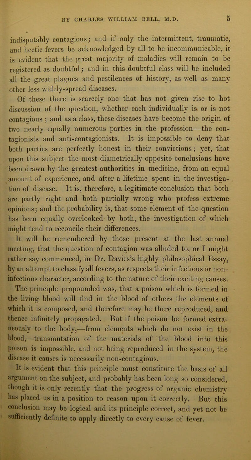 indisputably contagious; and if only the intermittent, traumatic, and hectic fevers be acknowledged by all to be incommunicable, it is evident that the great majority of maladies will remain to be registered as doubtful; and in this doubtful class will be included all the great plagues and pestilences of history, as well as many other less widely-spread diseases. Of these there is scarcely one that has not given rise to hot discussion of the question, whether each individually is. or is not contagious ; and as a class, these diseases have become the origin of two nearly equally numerous parties in the profession—the con- tagionists and anti-contagionists. It is impossible to deny that both parties are perfectly honest in their convictions; yet, that upon this subject the most diametrically opposite conclusions have been drawn by the greatest authorities in medicine, from an equal amount of experience, and after a lifetime spent in the investiga- tion of disease. It is, therefore, a legitimate conclusion that both are partly right and both partially wrong who profess extreme opinions; and the probability is, that some element of the question has been equally overlooked by both, the investigation of which might tend to reconcile their differences. It will be remembered by those present at the last annual meeting, that the question of contagion was alluded to, or I might rather say commenced, in Dr. Davies’s highly philosophical Essay, by an attempt to classify all fevers, as respects their infectious or non- infectious character, according to the nature of their exciting causes. The principle propounded was, that a poison which is formed in the living blood will find in the blood of others the elements of which it is composed, and therefore may be there reproduced, and thence infinitely propagated. But if the poison be formed extra- neously to the body,—from elements which do not exist in the blood,—transmutation of the materials of the blood into this poison is impossible, and not being reproduced in the system, the disease it causes is necessarily non-contagious. It is evident that this principle must constitute the basis of all argument on the subject, and probably has been long so considered, though it is only recently that the progress of organic chemistry has placed us in a position to reason upon it correctly. But this conclusion may be logical and its principle correct, and yet not be sufficiently definite to apply directly to every cause of fever.