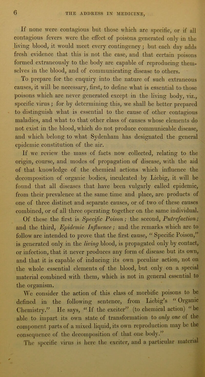 If none were contagious but those which arc specific, or if all contagious fevers were the effect of poisons generated only in the living blood, it would meet every contingency; but each day adds fresh evidence that this is not the case, and that certain poisons formed extraneously to the body are capable of reproducing them- selves in the blood, and of communicating disease to others. To prepare for the enquiry into the nature of such extraneous causes, it will be necessary, first, to define what is essential to those poisons which are never generated except in the living body, viz., specific virus; for by determining this, we shall be better prepared to distinguish what is essential to the cause of other contagious maladies, and what to that other class of causes whose elements do not exist in the blood, which do not produce communicable disease, and which belong to what Sydenham has designated the general epidemic constitution of the air. If we review the mass of facts now collected, relating to the origin, course, and modes of propagation of disease, with the aid of that knowledge of the chemical actions which influence the decomposition of organic bodies, inculcated by Liebig, it will be found that all diseases that have been vulgarly called epidemic, from their prevalence at the same time and place, are products of one of three distinct and separate causes, or of two of these causes combined, or of all three operating together on the same individual. Of these the first is Specific Poison; the second, Putrefaction; and the third. Epidemic Influence; and the remarks which are to follow are intended to prove that the first cause, “ Specific Poison,” is generated only in the living blood, is propagated only by contact, or infection, that it never produces any form of disease but its own, and that it is capable of inducing its own peculiar action, not on the whole essential elements of the blood, but only on a special material combined with them, which is not in general essential to the organism. We consider the action of this class of morbific poisons to be defined in the following sentence, from Liebig^s “ Organic Chemistry.” He says, If the exciter” (to chemical action) “be able to impart its own state of transformation to only one ol the component parts of a mixed liquid, its own reproduction may be the consequence of the decomposition of that one body.” The specific virus is here the exciter, and a particular material